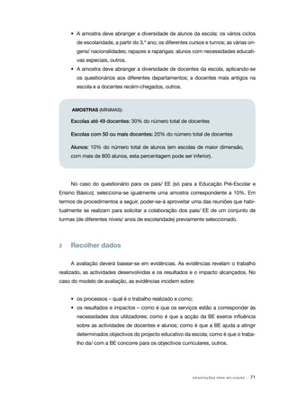 •	 A amostra deve abranger a diversidade de alunos da escola: os vários ciclos
       de escolaridade, a partir do 3.º ano; os diferentes cursos e turnos; as várias ori‑
       gens/ nacionalidades; rapazes e raparigas; alunos com necessidades educati‑
       vas especiais, outros.
     •	 A amostra deve abranger a diversidade de docentes da escola, aplicando­ se
                                                                              ‑
       os questionários aos diferentes departamentos; a docentes mais antigos na
       escola e a docentes recém­ chegados, outros.
                                ‑



     AMOSTRAS (MÍNIMAS):

     Escolas até 49 docentes: 30% do número total de docentes

     Escolas com 50 ou mais docentes: 20% do número total de docentes

     Alunos: 10% do número total de alunos (em escolas de maior dimensão,
     com mais de 800 alunos, esta percentagem pode ser inferior).




     No caso do questionário para os pais/ EE (só para a Educação Pré-Escolar e
Ensino Básico), selecciona­se igualmente uma amostra correspondente a 10%. Em
                          ‑
termos de procedimentos a seguir, poder­ se­ á aproveitar uma das reuniões que habi‑
                                       ‑ ‑
tualmente se realizam para solicitar a colaboração dos pais/ EE de um conjunto de
turmas (de diferentes níveis/ anos de escolaridade) previamente seleccionado.




2	   Recolher dados

     A avaliação deverá basear-se em evidências. As evidências revelam o trabalho
realizado, as actividades desenvolvidas e os resultados e o impacto alcançados. No
caso do modelo de avaliação, as evidências incidem sobre:


     •	 os processos – qual é o trabalho realizado e como;
     •	 os resultados e impactos – como é que os serviços estão a corresponder às
       necessidades dos utilizadores; como é que a acção da BE exerce influência
       sobre as actividades de docentes e alunos; como é que a BE ajuda a atingir
       determinados objectivos do projecto educativo da escola; como é que o traba‑
       lho da/ com a BE concorre para os objectivos curriculares, outros.




                                                            O R I E N TA Ç Õ E S P A R A A P L I C A Ç Ã O   · 71
 