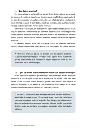 2.1   	 Que dados recolher?
        Em primeiro lugar, importa sublinhar a importância de se implementar uma prá‑
tica corrente de registo do trabalho que é desenvolvido pela BE. Esse registo sistemá‑
tico permitirá ter acesso, em qualquer momento, a um retrato completo e tanto quanto
possível fiel do conjunto de actividades, iniciativas, contactos, etc., que foram desen‑
volvidos, tanto em contextos formais como informais.
        No modelo de avaliação, em cada domínio e para cada indicador, elenca­ se um
                                                                             ‑
conjunto de fontes e instrumentos que permitem recolher dados e informações rele‑
vantes sobre os aspectos a analisar. Em geral, trata­se de elementos de natureza
                                                    ‑
diversa que vão permitir cruzar, no final, diferentes perspectivas sobre os aspectos
avaliados.
        O confronto posterior entre a informação produzida em diferentes momentos,
permitirá verificar processos de evolução, melhoria, manutenção de práticas, e outros.



         A informação analisada deverá ser cruzada com os aspectos descritos
        na coluna “Factores críticos de sucesso”, pois é a partir desse cruzamento
        que se pode verificar que processos e acções esperados foram ou não
        alcançados e qual o nível atingido.




        2.2   	 Tipos de fontes e instrumentos de recolha de dados/ informação
        Numa fase inicial, espera­ se que as fontes e instrumentos de recolha de dados/
                                 ‑
informação a utilizar sejam os que estão assinalados no modelo. Mas para além
destes, podem utilizar­ se outros. À medida que se forem sentindo mais seguras na
                      ‑
aplicação do modelo as BE podem recorrer a elementos mais diversificados, desde
que sejam relevantes para um determinado domínio ou escola.



         O esforço do professor bibliotecário deve centrar-se no desenvolvimento
        do trabalho articulado entre a BE e a escola e nos contributos da BE para
        o sucesso dos alunos e não na avaliação. Esta decorre, como já se referiu,
        da implementação de um processo corrente e fluído de recolha e de registo
        de informação, que conduz a uma análise e apreciação crítica do trabalho
        realizado.




72 ·   MODELO DE AVALIAÇÃO DA BIBLIOTECA ESCOLAR
 