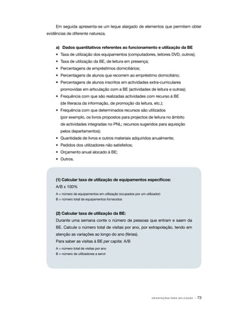 Em seguida apresenta­se um leque alargado de elementos que permitem obter
                         ‑
evidências de diferente natureza.


     a)	 Dados quantitativos referentes ao funcionamento e utilização da BE
     •	 Taxa de utilização dos equipamentos (computadores, leitores DVD, outros);
     •	 Taxa de utilização da BE, de leitura em presença;
     •	 Percentagens de empréstimos domiciliários;
     •	 Percentagens de alunos que recorrem ao empréstimo domiciliário;
     •	 Percentagens de alunos inscritos em actividades extra­ curriculares
                                                             ‑
        promovidas em articulação com a BE (actividades de leitura e outras);
     •	 Frequência com que são realizadas actividades com recurso à BE
        (de literacia da informação, de promoção da leitura, etc.);
     •	 Frequência com que determinados recursos são utilizados
        (por exemplo, os livros propostos para projectos de leitura no âmbito
        de actividades integradas no PNL; recursos sugeridos para aquisição
        pelos departamentos);
     •	 Quantidade de livros e outros materiais adquiridos anualmente;
     •	 Pedidos dos utilizadores não satisfeitos;
     •	 Orçamento anual alocado à BE;
     •	 Outros.




     (1) Calcular taxa de utilização de equipamentos específicos:
     A/B x 100%
     A = número de equipamentos em utilização (ocupados por um utilizador)
     B = número total de equipamentos fornecidos



     (2) Calcular taxa de utilização da BE:
     Durante uma semana conte o número de pessoas que entram e saem da
     BE. Calcule o número total de visitas por ano, por extrapolação, tendo em
     atenção as variações ao longo do ano (férias).
     Para saber as visitas à BE per capita: A/B
     A = número total de visitas por ano
     B = número de utilizadores a servir




                                                                    O R I E N TA Ç Õ E S P A R A A P L I C A Ç Ã O   · 73
 