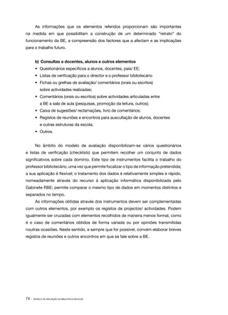 As informações que os elementos referidos proporcionam são importantes
na medida em que possibilitam a construção de um determinado “retrato” do
funcionamento da BE, a compreensão dos factores que a afectam e as implicações
para o trabalho futuro.


        b)	 Consultas a docentes, alunos e outros elementos
        •	 Questionários específicos a alunos, docentes, pais/ EE;
        •	 Listas de verificação para o director e o professor bibliotecário
        •	 Fichas ou grelhas de avaliação/ comentários (orais ou escritos)
            sobre actividades realizadas;
        •	 Comentários (orais ou escritos) sobre actividades articuladas entre
            a BE a sala de aula (pesquisas, promoção da leitura, outros);
        •	 Caixa de sugestões/ reclamações, livro de comentários;	
        •	 Registos de reuniões e encontros para auscultação de alunos, docentes
            e outras estruturas da escola;
        •	 Outros.


        No âmbito do modelo de avaliação disponibilizam­se vários questionários
                                                       ‑
e listas de verificação (checklists) que permitem recolher um conjunto de dados
significativos sobre cada domínio. Este tipo de instrumentos facilita o trabalho do
professor bibliotecário, uma vez que permite focalizar o tipo de informação pretendida;
a sua aplicação é flexível; o tratamento dos dados é relativamente simples e rápido,
nomeadamente através do recurso à aplicação informática disponibilizada pelo
Gabinete RBE; permite comparar o mesmo tipo de dados em momentos distintos e
separados no tempo.
        As informações obtidas através dos instrumentos devem ser complementadas
com outros elementos, por exemplo os registos de projectos/ actividades. Podem
igualmente ser cruzadas com elementos recolhidos de maneira menos formal, como
é o caso de comentários obtidos de forma variada ou por opiniões transmitidas
noutras ocasiões. Neste sentido, e sempre que for possível, convém elaborar breves
registos de reuniões e outros encontros em que se fale sobre a BE.




74 ·   MODELO DE AVALIAÇÃO DA BIBLIOTECA ESCOLAR
 