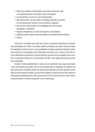 •	 Planos de trabalho e planificações conjuntas envolvendo a BE
            e os docentes (áreas curriculares e não curriculares);
        •	 Jornais da BE ou outros em que a BE participe;
        •	 Sítio Web da BE, recursos Web 2.0 utilizados pela BE no âmbito
            de actividades (por exemplo, fóruns de leitura, blogues);
        •	 Documentos relacionados com estratégias de comunicação,
            divulgação e marketing;
        •	 Registos fotográficos ou vídeo de projectos e actividades;
        •	 Cobertura pela imprensa local de acções e actividades desenvolvidas;
        •	 Outros.


        Para se ter uma ideia mais clara dos alunos e docentes envolvidos em activida‑
des articuladas com a BE, é útil utilizar grelhas de registo que dêem conta do traba‑
lho realizado ao longo do ano, e que possibilitem averiguar possíveis impactos, sobre‑
tudo através da comparação entre diferentes momentos (num mesmo ano lectivo e
entre diferentes anos lectivos). Importa sublinhar que este tipo de registos deve cons‑
tituir uma prática habitual no funcionamento da BE e não especificamente para efei‑
tos da avaliação.
        Existem muitas possibilidades e optou­se por apresentar aqui alguns exemplos
                                             ‑
muito elementares que podem servir de orientação para a realização de registos que
são importantes no trabalho da BE. Na elaboração deste tipo de fichas/ grelhas convém
optar por documentos simples, que permitam registar o essencial e que não impliquem
demasiadas solicitações aos outros docentes (no caso de documentos a serem preen‑
chidos por eles) no sentido de garantir a sua colaboração.




76 ·   MODELO DE AVALIAÇÃO DA BIBLIOTECA ESCOLAR
 