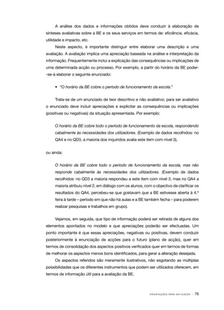 A análise dos dados e informações obtidos deve conduzir à elaboração de
sínteses avaliativas sobre a BE e os seus serviços em termos de: eficiência, eficácia,
utilidade e impacto, etc.
     Neste aspecto, é importante distinguir entre elaborar uma descrição e uma
avaliação. A avaliação implica uma apreciação baseada na análise e interpretação da
informação. Frequentemente inclui a explicação das consequências ou implicações de
uma determinada acção ou processo. Por exemplo, a partir do horário da BE poder­
‑se­ á elaborar o seguinte enunciado:
   ‑


     •	 “O horário da BE cobre o período de funcionamento da escola.”


     Trata­ se de um enunciado de teor descritivo e não avaliativo; para ser avaliativo
          ‑
o enunciado deve incluir apreciações e explicitar as consequências ou implicações
(positivas ou negativas) da situação apresentada. Por exemplo:


     O horário da BE cobre todo o período de funcionamento da escola, respondendo
     cabalmente às necessidades dos utilizadores. (Exemplo de dados recolhidos: no
     QA4 e no QD3, a maioria dos inquiridos avalia este item com nível 3),


ou ainda:


     O horário da BE cobre todo o período de funcionamento da escola, mas não
     responde cabalmente às necessidades dos utilizadores. (Exemplo de dados
     recolhidos: no QD3 a maioria respondeu a este item com nível 3, mas no QA4 a
     maioria atribuiu nível 2; em diálogo com os alunos, com o objectivo de clarificar os
     resultados do QA4, percebeu­ se que gostavam que a BE estivesse aberta à 4.ª
                                ‑
     feira à tarde – período em que não há aulas e a BE também fecha – para poderem
     realizar pesquisas e trabalhos em grupo).


     Vejamos, em seguida, que tipo de informação poderá ser retirada de alguns dos
elementos apontados no modelo e que apreciações poderão ser efectuadas. Um
ponto importante é que essas apreciações, negativas ou positivas, devem conduzir
posteriormente à enunciação de acções para o futuro (plano de acção), quer em
termos de consolidação dos aspectos positivos verificados quer em termos de formas
de melhorar os aspectos menos bons identificados, para gerar a alteração desejada.
     Os aspectos referidos são meramente ilustrativos, não esgotando as múltiplas
possibilidades que os diferentes instrumentos que podem ser utilizados oferecem, em
termos de informação útil para a avaliação da BE.



                                                            O R I E N TA Ç Õ E S P A R A A P L I C A Ç Ã O   · 79
 