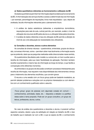 a)	 Dados quantitativos referentes ao funcionamento e utilização da BE
        Os dados quantitativos permitem ter informação objectiva relativa ao funcionamento
da BE. A informatização dos serviços facilita o acesso a determinado tipo de informação
– por exemplo, percentagens de requisições, livros mais requisitados – que, depois de
analisada, faculta informações relevantes para o planeamento futuro.


        •	 A análise de dados estatísticos (referentes a empréstimos domiciliários,
            requisições para sala de aula, outros) permite, por exemplo, avaliar o nível de
            utilização dos recursos da BE pelos alunos ou a utilização feitas pelos docentes.
        •	 A análise de dados referentes à taxa de utilização da BE permite a aferição do
            nível de uso e de adequação às necessidades dos utilizadores.


        b)	 Consultas a docentes, alunos e outros elementos
        As consultas de diversa natureza – questionários, entrevistas, grupos de discus‑
são, conversas informais, outros – permitem obter mais facilmente a informação exacta
que se pretende, dado que as perguntas realizadas estão direccionadas nesse sentido.
        Os questionários (facultados pelo modelo ou outros) são um bom auxiliar para a
recolha de informação, pela sua maior flexibilidade de aplicação. Permitem também
recolher exactamente o mesmo tipo de informação ao longo do tempo, o que facilita a
comparação entre diferentes momentos.
        As entrevistas e os grupos de discussão constituem processos interessantes para
recolha de informação, mas requerem mais disponibilidade dos intervenientes e tempo
para o tratamento dos elementos recolhidos, que convém gravar.
        O recurso a uma sessão com um focus group pode ser bastante reveladora, ao
permitir debater problemas e soluções com os próprios interessados ou com elemen‑
tos com um conhecimento qualificado sobre o assunto.



         Focus group: grupo de pessoas com alguma(s) coisa(s) em comum –
        conhecimentos, actividade, idade, etc. – dispostos a debater e a partilhar
        ideias sobre o tema proposto. Pode ser um grupo consultivo, um grupo de
        leitura, professores, alunos, outros.




        No caso da análise dos questionários a docentes e alunos, é possível verificar
aspectos variados, desde o grau de satisfação em relação ao trabalho da BE; o tipo
de trabalho que é realizado na/ com a BE; o que se espera da BE; o conhecimento



80 ·   MODELO DE AVALIAÇÃO DA BIBLIOTECA ESCOLAR
 