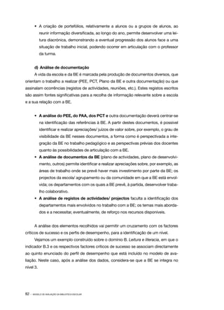 •	 A criação de portefólios, relativamente a alunos ou a grupos de alunos, ao
            reunir informação diversificada, ao longo do ano, permite desenvolver uma lei‑
            tura diacrónica, demonstrando a eventual progressão dos alunos face a uma
            situação de trabalho inicial, podendo ocorrer em articulação com o professor
            da turma.


        d)	 Análise de documentação
        A vida da escola e da BE é marcada pela produção de documentos diversos, que
orientam o trabalho a realizar (PEE, PCT, Plano da BE e outra documentação) ou que
assinalam ocorrências (registos de actividades, reuniões, etc.). Estes registos escritos
são assim fontes significativas para a recolha de informação relevante sobre a escola
e a sua relação com a BE.


        •	 A análise do PEE, do PAA, dos PCT e outra documentação deverá centrar­ se
                                                                                ‑
            na identificação das referências à BE. A partir destes documentos, é possível
            identificar e realizar apreciações/ juízos de valor sobre, por exemplo, o grau de
            visibilidade da BE nesses documentos, a forma como é perspectivada a inte‑
            gração da BE no trabalho pedagógico e as perspectivas prévias dos docentes
            quanto às possibilidades de articulação com a BE.
        •	 A análise de documentos da BE (plano de actividades, plano de desenvolvi‑
            mento, outros) permite identificar e realizar apreciações sobre, por exemplo, as
            áreas de trabalho onde se prevê haver mais investimento por parte da BE; os
            projectos da escola/ agrupamento ou da comunidade em que a BE está envol‑
            vida; os departamentos com os quais a BE prevê, à partida, desenvolver traba‑
            lho colaborativo.
        •	 A análise de registos de actividades/ projectos faculta a identificação dos
            departamentos mais envolvidos no trabalho com a BE; os temas mais aborda‑
            dos e a necessitar, eventualmente, de reforço nos recursos disponíveis.


        A análise dos elementos recolhidos vai permitir um cruzamento com os factores
críticos de sucesso e os perfis de desempenho, para a identificação de um nível.
        Vejamos um exemplo construído sobre o domínio B. Leitura e literacia, em que o
indicador B.3 e os respectivos factores críticos de sucesso se associam directamente
ao quinto enunciado do perfil de desempenho que está incluído no modelo de ava‑
liação. Neste caso, após a análise dos dados, considera­se que a BE se integra no
                                                       ‑
nível 3.




82 ·   MODELO DE AVALIAÇÃO DA BIBLIOTECA ESCOLAR
 
