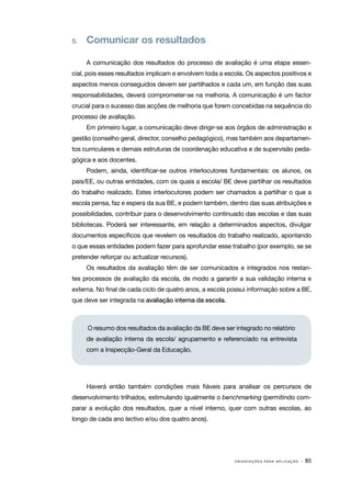 5.   	 Comunicar os resultados

      A comunicação dos resultados do processo de avaliação é uma etapa essen‑
cial, pois esses resultados implicam e envolvem toda a escola. Os aspectos positivos e
aspectos menos conseguidos devem ser partilhados e cada um, em função das suas
responsabilidades, deverá comprometer­se na melhoria. A comunicação é um factor
                                     ‑
crucial para o sucesso das acções de melhoria que forem concebidas na sequência do
processo de avaliação.
      Em primeiro lugar, a comunicação deve dirigir­ se aos órgãos de administração e
                                                   ‑
gestão (conselho geral, director, conselho pedagógico), mas também aos departamen‑
tos curriculares e demais estruturas de coordenação educativa e de supervisão peda‑
gógica e aos docentes.
      Podem, ainda, identificar­se outros interlocutores fundamentais: os alunos, os
                               ‑
pais/EE, ou outras entidades, com os quais a escola/ BE deve partilhar os resultados
do trabalho realizado. Estes interlocutores podem ser chamados a partilhar o que a
escola pensa, faz e espera da sua BE, e podem também, dentro das suas atribuições e
possibilidades, contribuir para o desenvolvimento continuado das escolas e das suas
bibliotecas. Poderá ser interessante, em relação a determinados aspectos, divulgar
documentos específicos que revelem os resultados do trabalho realizado, apontando
o que essas entidades podem fazer para aprofundar esse trabalho (por exemplo, se se
pretender reforçar ou actualizar recursos).
      Os resultados da avaliação têm de ser comunicados e integrados nos restan‑
tes processos de avaliação da escola, de modo a garantir a sua validação interna e
externa. No final de cada ciclo de quatro anos, a escola possui informação sobre a BE,
que deve ser integrada na avaliação interna da escola.



      O resumo dos resultados da avaliação da BE deve ser integrado no relatório
      de avaliação interna da escola/ agrupamento e referenciado na entrevista
      com a Inspecção-Geral da Educação.




      Haverá então também condições mais fiáveis para analisar os percursos de
desenvolvimento trilhados, estimulando igualmente o benchmarking (permitindo com‑
parar a evolução dos resultados, quer a nível interno, quer com outras escolas, ao
longo de cada ano lectivo e/ou dos quatro anos).




                                                          O R I E N TA Ç Õ E S P A R A A P L I C A Ç Ã O   · 85
 