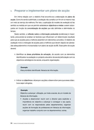 6.	 Preparar e implementar um plano de acção

        Em íntima relação com o relatório final encontra-se a elaboração do plano de
acção. Como foi sendo sublinhado, a avaliação não constitui um fim em si mesmo mas
um meio ao serviço da melhoria. Por isso, a aplicação do modelo de avaliação só faz
sentido na medida em que vai permitir estabelecer objectivos e metas a serem alcan‑
çados em função da concretização de acções que são definidas e delimitadas no
tempo.
        Neste sentido, a reflexão sobre a informação produzida (evidências) é impor‑
tante, procurando-se analisar os factores que influenciam um determinado resultado
para que as acções para a melhoria assentem em elementos concretos. O relatório de
avaliação inclui a indicação de acções para a melhoria que devem depois ser planea‑
das adequadamente e incorporadas num plano de acção da BE. Esse palno de acção
deverá:


        •	 Identificar as áreas prioritárias de actuação, de acordo com os elementos
            identificados na avaliação e o projecto educativo da escola (articulação com os
            objectivos estratégicos da escola, enquanto organização).



                    Exemplo
                    Área prioritária identificada: literacia da informação.




        •	 Indicar os objectivos a alcançar e acções a desenvolver para que esses objec‑
            tivos sejam atingidos.



                    Exemplo
                    Objectivo a alcançar: utilização, por toda a escola, de um modelo de
                    literacia da informação.
                    •	 Acções a desenvolver: reunir com o director para explicitar a
                    	 importância do objectivo a alcançar e conseguir o seu apoio;
                    	 reunir com os responsáveis pelos departamentos; organizar
                    	 acções de formação de professores em literacia da informação;
                    	   organizar trabalho conjunto com os departamentos; outras.




86 ·   MODELO DE AVALIAÇÃO DA BIBLIOTECA ESCOLAR
 