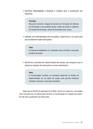 •	 Identificar intervenientes e recursos a mobilizar para a consecução dos
       objectivos.



             Exemplo
            Recursos humanos: colegas da escola com formação em literacia
            da informação e que poderão apoiar o plano de acção e colaborar
            em acções de formação, centro de formação local, outros.



     •	 Estipular uma calendarização para as acções a desenvolver e um prazo para
       que os objectivos sejam alcançados.



             Nota
            É importante estabelecer um calendário para controlar a execução
            do plano de acção.




     •	 Monitorizar o processo de implementação das acções, para assegurar que os
       objectivos traçados são alcançados no prazo estabelecido.



             Nota
            A monitorização constitui um processo essencial no âmbito de
            implementação de um plano de acção, pois permite introduzir
            medidas correctivas, caso seja necessário.




     Dado que no âmbito da aplicação do modelo, haverá, em cada ano, uma análise
mais minuciosa de um determinado domínio, a monitorização em relação aos restan‑
tes não deve, igualmente, ser descurada.




                                                         O R I E N TA Ç Õ E S P A R A A P L I C A Ç Ã O   · 87
 