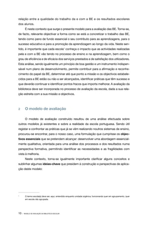relação entre a qualidade do trabalho da e com a BE e os resultados escolares
dos alunos.
        É neste contexto que surge o presente modelo para a avaliação das BE. Torna­ se,
                                                                                   ‑
de facto, relevante objectivar a forma como se está a concretizar o trabalho das BE,
tendo como pano de fundo essencial o seu contributo para as aprendizagens, para o
sucesso educativo e para a promoção da aprendizagem ao longo da vida. Neste sen‑
tido, é importante que cada escola1 conheça o impacto que as actividades realizadas
pela e com a BE vão tendo no processo de ensino e na aprendizagem, bem como o
grau de eficiência e de eficácia dos serviços prestados e de satisfação dos utilizadores.
Esta análise, sendo igualmente um princípio de boa gestão e um instrumento indispen‑
sável num plano de desenvolvimento, permite contribuir para a afirmação e reconhe‑
cimento do papel da BE, determinar até que ponto a missão e os objectivos estabele‑
cidos para a BE estão ou não a ser alcançados, identificar práticas que têm sucesso e
que deverão continuar e identificar pontos fracos que importa melhorar. A avaliação da
biblioteca deve ser incorporada no processo de avaliação da escola, dada a sua rela‑
ção estreita com a sua missão e objectivos.




2	      O modelo de avaliação

        O modelo de avaliação construído resultou de uma análise efectuada sobre
outros modelos já existentes e sobre a realidade da escola portuguesa. Sendo útil
registar e confrontar as práticas que já se vêm realizando noutros sistemas de ensino,
procurou­ se encontrar, para o nosso caso, uma formulação que cumprisse os objec‑
        ‑
tivos essenciais que se pretendem alcançar: desenvolver uma abordagem essencial‑
mente qualitativa, orientada para uma análise dos processos e dos resultados numa
perspectiva formativa, permitindo identificar as necessidades e as fragilidades com
vista à melhoria.
        Neste contexto, torna­se igualmente importante clarificar alguns conceitos e
                             ‑
sublinhar algumas ideias­‑chave que presidem à construção e perspectivas de aplica‑
ção deste modelo:




1	
        O termo escola(s) deve ser, aqui, entendido enquanto unidade orgânica, funcionando quer em agrupamento, quer
        em escola não agrupada.




10 ·   MODELO DE AVALIAÇÃO DA BIBLIOTECA ESCOLAR
 