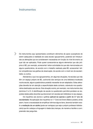 Instrumentos




Os instrumentos aqui apresentados constituem elementos de apoio susceptíveis de
serem adequados à realidade de cada escola/ agrupamento, podendo ser introduzi‑
das as alterações que se considerarem necessárias em função do nível de ensino ao
qual vão ser aplicados. Pode querer acrescentar­se alguns elementos que são pró‑
                                               ‑
prios à BE, por exemplo, acrescentar/ retirar actividades às que são mencionadas em
alguns questionários, de acordo com o trabalho realizado pela BE; acrescentar/ reti‑
rar competências nas grelhas de observação, de acordo com o nível/ ano de escolari‑
dade, ou outros.
     Atendendo a que nos agrupamentos, em algumas situações, há escolas que não
têm um espaço próprio de BE, usufruindo dos serviços de uma biblioteca localizada
noutra escola, alguns questionários poderão necessitar de ser adaptados. Estas altera‑
ções deverão ter em atenção a especificidade deste contexto, sobretudo nos questio‑
nários destinados aos alunos. Esta situação ocorre, por exemplo, nos instrumentos dos
domínios C e D. A identificação da escola no questionário permitirá ponderar as res‑
postas dadas pelos docentes que leccionam em escolas sem biblioteca no seu espaço.
     Os inquéritos aos alunos e grelhas aplicam-se apenas a partir do 3.º ano de
escolaridade. Na aplicação dos inquéritos no 1.º Ciclo do Ensino Básico poderá, ainda
assim, haver a necessidade de simplificar/ eliminar alguns itens, devendo também exis‑
tir a mediação de um adulto (pode ser vantajoso que seja o próprio professor bibliote‑
cário) que lê e adequa a linguagem à idade das crianças, de maneira a facilitar a com‑
preensão das perguntas.




                                                                      INSTRUMENTOS   · 91
 