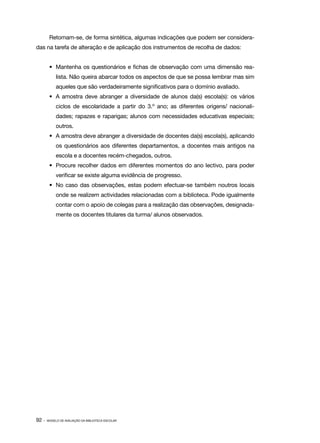 Retomam­ se, de forma sintética, algumas indicações que podem ser considera‑
               ‑
das na tarefa de alteração e de aplicação dos instrumentos de recolha de dados:


        •	 Mantenha os questionários e fichas de observação com uma dimensão rea‑
            lista. Não queira abarcar todos os aspectos de que se possa lembrar mas sim
            aqueles que são verdadeiramente significativos para o domínio avaliado.
        •	 A amostra deve abranger a diversidade de alunos da(s) escola(s): os vários
            ciclos de escolaridade a partir do 3.º ano; as diferentes origens/ nacionali‑
            dades; rapazes e raparigas; alunos com necessidades educativas especiais;
            outros.
        •	 A amostra deve abranger a diversidade de docentes da(s) escola(s), aplicando
            os questionários aos diferentes departamentos, a docentes mais antigos na
            escola e a docentes recém­ chegados, outros.
                                     ‑
        •	 Procure recolher dados em diferentes momentos do ano lectivo, para poder
            verificar se existe alguma evidência de progresso.
        •	 No caso das observações, estas podem efectuar­ se também noutros locais
                                                        ‑
            onde se realizem actividades relacionadas com a biblioteca. Pode igualmente
            contar com o apoio de colegas para a realização das observações, designada‑
            mente os docentes titulares da turma/ alunos observados.




92 ·   MODELO DE AVALIAÇÃO DA BIBLIOTECA ESCOLAR
 