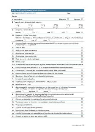 A. APOIO AO DESENVOLVIMENTO CURRICULAR

QA1 QUESTIONÁRIO AOS ALUNOS                                                           Data:

Escola:

1 Identificação:                                                        Masculino              Feminino 
2 Frequento o ano de escolaridade seguinte:
	    1.º                2.º                3.º               4.º                  5.º             6.º 
     7.º                8.º                9.º              10.º                 11.º            12.º 
2.1	 Frequento o Ensino Básico:
	    Regular                    CEF                 EFA                  PIEF                   Outro 
2.2	 Frequento o Ensino Secundário:
	    Ciências e Tecnologias  Ciências Socioeconomicas  Artes Visuais    Línguas e Humanidades 
	    Profissional             EFA            Outro 
3	   Com que frequência costumas usar a biblioteca escolar (BE) ou os seus recursos com o(s) teu(s)
     professor(es) ou a seu pedido?
3.1	 Todos os dias	                                                                                          

3.2	 Uma ou duas vezes por semana	                                                                           

3.3	 Uma ou duas vezes por mês	                                                                              

3.4	 Uma ou duas vezes por período	                                                                          

3.5	 Muito raramente e de forma irregular	                                                                   

3.6	 Nunca, porque	                                                                                          
Nota: Se respondeste nunca, nas perguntas seguintes responde apenas àquelas em que tens informações para dar.

4	   Em que situação mais utilizas a BE ou os seus recursos nas tuas actividades escolares?
4.1	 Com a turma e o docente, em actividades das disciplinas/ áreas curriculares.	                           

4.2	 Com o professor em actividades das áreas curriculares não disciplinares.	                               

4.3	 Quando um docente falta, em actividades de substituição.	                                               

4.4	 Em aulas de apoio educativo.	                                                                           

4.5	 Sozinho ou com colegas, para fazer trabalhos – TPC ou outros.	                                          

4.6	 Noutra situação. Qual?	                                                                                 
5	   Quando vais à BE para realizar trabalhos para as disciplinas, tens as indicações necessárias
     sobre a tarefa que vais fazer e as sugestões dos documentos que deves utilizar?
	    Sempre              Às vezes             Nunca 
6	   Quando tens um trabalho de pesquisa para fazer, como costumas procurar a informação
     de que precisas? Indica as três situações mais frequentes.

6.1	 Começo por pesquisar no catálogo informatizado da biblioteca.	                                          

6.2	 Vou às estantes ver os livros com interesse para o assunto que quero tratar.	                           

6.3	 Vou pesquisar na Internet.	                                                                             

6.4	 Aguardo as indicações do meu professor.	                                                                

6.5	 Peço ajuda a algum professor ou funcionário da BE.	                                                     

6.6	 Começo por consultar uma enciclopédia ou outro livro de carácter geral sobre o tema.	                   

6.7	 Consulto os guiões de apoio que existem na BE.	                                                         




                                                                                              INSTRUMENTOS   · 93
 