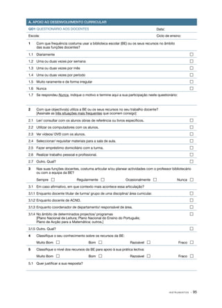 A. APOIO AO DESENVOLVIMENTO CURRICULAR

QD1 QUESTIONÁRIO AOS DOCENTES                                                          Data:
Escola:                                                                                Ciclo de ensino:

1	   Com que frequência costuma usar a biblioteca escolar (BE) ou os seus recursos no âmbito
     das suas funções docentes?

1.1	 Diariamente	                                                                                             

1.2	 Uma ou duas vezes por semana	                                                                            

1.3	 Uma ou duas vezes por mês	                                                                               

1.4	 Uma ou duas vezes por período	                                                                           

1.5	 Muito raramente e de forma irregular	                                                                    

1.6	 Nunca	                                                                                                   
1.7	 Se respondeu Nunca, indique o motivo e termine aqui a sua participação neste questionário:



2	   Com que objectivo(s) utiliza a BE ou os seus recursos no seu trabalho docente?
	    [Assinale as três situações mais frequentes que ocorrem consigo]

2.1	 Ler/ consultar com os alunos obras de referência ou livros específicos.	                                 

2.2	 Utilizar os computadores com os alunos.	                                                                 

2.3 	 Ver vídeos/ DVD com os alunos.	                                                                         

2.4 	 Seleccionar/ requisitar materiais para a sala de aula.	                                                 

2.5 	 Fazer empréstimo domiciliário com a turma.	                                                             

2.6 	 Realizar trabalho pessoal e profissional.	                                                              

2.7 	 Outro. Qual?	                                                                                           

3	   Nas suas funções docentes, costuma articular e/ou planear actividades com o professor bibliotecário
     ou com a equipa da BE?

	    Sempre                     Regularmente                   Ocasionalmente                    Nunca 

3.1	 Em caso afirmativo, em que contexto mais acontece essa articulação?

3.1.1	 Enquanto docente titular de turma/ grupo de uma disciplina/ área curricular.	                          

3.1.2	 Enquanto docente de ACND.	                                                                             

3.1.3	 Enquanto coordenador de departamento/ responsável de área.	                                            

3.1.4	 No âmbito de determinados projectos/ programas	                                                        
	      [Plano Nacional de Leitura; Plano Nacional do Ensino do Português;
       Plano de Acção para a Matemática; outros.]

3.1.5	 Outro. Qual?  	                                                                                        

4	   Classifique o seu conhecimento sobre os recursos da BE:
	    Muito Bom                          Bom                       Razoável                        Fraco 

5	   Classifique o nível dos recursos da BE para apoio à sua prática lectiva:
	    Muito Bom                          Bom                       Razoável                        Fraco 

5.1	 Quer justificar a sua resposta?




                                                                                               INSTRUMENTOS   · 95
 