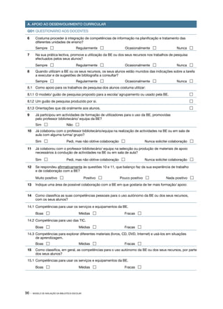 A. APOIO AO DESENVOLVIMENTO CURRICULAR

 QD1 QUESTIONÁRIO AOS DOCENTES                                                          Data:

 6	      Costuma proceder à integração de competências de informação na planificação e tratamento das
         diferentes unidades de ensino?
 	       Sempre                           Regularmente                Ocasionalmente              Nunca 
 7	      Na sua prática lectiva, promove a utilização da BE ou dos seus recursos nos trabalhos de pesquisa
         efectuados pelos seus alunos?
 	       Sempre                           Regularmente                Ocasionalmente              Nunca 
 8	      Quando utilizam a BE ou os seus recursos, os seus alunos estão munidos das indicações sobre a tarefa
         a executar e de sugestões de bibliografia a consultar?
 	       Sempre                           Regularmente                Ocasionalmente              Nunca 
 8.1	 Como apoio para os trabalhos de pesquisa dos alunos costuma utilizar:

 8.1.1	 O modelo/ guião de pesquisa proposto para a escola/ agrupamento ou usado pela BE.	                   

 8.1.2	 Um guião de pesquisa produzido por si.	                                                              

 8.1.3	 Orientações que dá oralmente aos alunos.	                                                            

 9	      Já participou em actividades de formação de utilizadores para o uso da BE, promovidas
         pelo professor bibliotecário/ equipa da BE?
 	       Sim                      Não 
 10	 Já colaborou com o professor bibliotecário/equipa na realização de actividades na BE ou em sala de
     aula com alguma turma/ grupo?
 	       Sim                      Pedi, mas não obtive colaboração              Nunca solicitei colaboração 

 11	 Já colaborou com o professor bibliotecário/ equipa na selecção ou produção de materiais de apoio
     necessários à condução de actividades na BE ou em sala de aula?

 	       Sim                      Pedi, mas não obtive colaboração              Nunca solicitei colaboração 

 12	 Se respondeu afirmativamente às questões 10 e 11, que balanço faz da sua experiência de trabalho
     e de colaboração com a BE?

 	       Muito positivo                           Positivo      Pouco positivo               Nada positivo 
 13	 Indique uma área de possível colaboração com a BE em que gostaria de ter mais formação/ apoio:


 14	 Como classifica as suas competências pessoais para o uso autónomo da BE ou dos seus recursos,
     com os seus alunos?

 14.1	 Competências para usar os serviços e equipamentos da BE.
 	       Boas                               Médias                Fracas 

 14.2	 Competências para uso das TIC.
 	       Boas                               Médias                Fracas 
 14.3	 Competências para explorar diferentes materiais (livros, CD, DVD, Internet) e usá-los em situações
       de aprendizagem.
 	       Boas                               Médias                Fracas 
 15	 Como classifica, em geral, as competências para o uso autónomo da BE ou dos seus recursos, por parte
     dos seus alunos?
 15.1	 Competências para usar os serviços e equipamentos da BE.
 	       Boas                               Médias                Fracas 




96 ·   MODELO DE AVALIAÇÃO DA BIBLIOTECA ESCOLAR
 