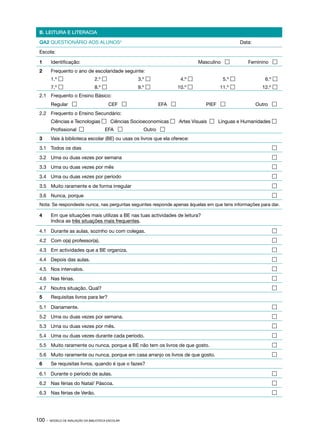 B. LEITURA E LITERACIA

 QA2 QUESTIONÁRIO AOS ALUNOS4                                                                Data:
 Escola:

 1	     Identificação:                                                       Masculino         Feminino 
 2	     Frequento o ano de escolaridade seguinte:
 	      1.º                      2.º              3.º             4.º            5.º               6.º 
        7.º                      8.º              9.º            10.º           11.º              12.º 
 2.1	 Frequento o Ensino Básico:
 	      Regular                          CEF              EFA               PIEF                 Outro 
 2.2	 Frequento o Ensino Secundário:
 	      Ciências e Tecnologias  Ciências Socioeconomicas  Artes Visuais    Línguas e Humanidades 
 	      Profissional                   EFA          Outro 
 3	     Vais à biblioteca escolar (BE) ou usas os livros que ela oferece:
 3.1	 Todos os dias	                                                                                      

 3.2	 Uma ou duas vezes por semana	                                                                       

 3.3	 Uma ou duas vezes por mês	                                                                          

 3.4	 Uma ou duas vezes por período	                                                                      

 3.5	 Muito raramente e de forma irregular	                                                               

 3.6	 Nunca, porque	                                                                                      
 Nota: Se respondeste nunca, nas perguntas seguintes responde apenas àquelas em que tens informações para dar.

 4	     Em que situações mais utilizas a BE nas tuas actividades de leitura?
 	      Indica as três situações mais frequentes.

 4.1	 Durante as aulas, sozinho ou com colegas.	                                                          

 4.2	 Com o(a) professor(a).	                                                                             

 4.3	 Em actividades que a BE organiza.	                                                                  

 4.4	 Depois das aulas.	                                                                                  

 4.5	 Nos intervalos.	                                                                                    

 4.6	 Nas férias.	                                                                                        

 4.7	 Noutra situação. Qual?	                                                                             
 5	     Requisitas livros para ler?

 5.1	 Diariamente.	                                                                                       

 5.2	 Uma ou duas vezes por semana.	                                                                      

 5.3	 Uma ou duas vezes por mês.	                                                                         

 5.4	 Uma ou duas vezes durante cada período.	                                                            

 5.5	 Muito raramente ou nunca, porque a BE não tem os livros de que gosto.	                              

 5.6	 Muito raramente ou nunca, porque em casa arranjo os livros de que gosto.	                           
 6	     Se requisitas livros, quando é que o fazes?

 6.1	 Durante o período de aulas.	                                                                        

 6.2	 Nas férias do Natal/ Páscoa.	                                                                       

 6.3	 Nas férias de Verão.	                                                                               




100 ·   MODELO DE AVALIAÇÃO DA BIBLIOTECA ESCOLAR
 