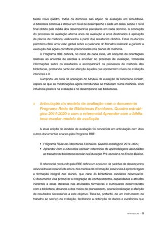 Neste novo quadro, todos os domínios são objeto de avaliação em simultâneo.
A biblioteca continua a atribuir um nível de desempenho a cada um deles, sendo o nível
final obtido pela média dos desempenhos parcelares em cada domínio. A condução
do processo de avaliação alterna anos de avaliação e anos destinados à aplicação
de planos de melhoria, elaborados a partir dos resultados obtidos. Estas mudanças
permitem obter uma visão global sobre a qualidade do trabalho realizado e garantir a
execução das ações corretoras preconizadas nos planos de melhoria.
O Programa RBE definirá, no início de cada ciclo, um conjunto de orientações
relativas ao universo de escolas a envolver no processo de avaliação, fornecerá
informações sobre os resultados e acompanhará os processos de melhoria das
bibliotecas, prestando particular atenção àquelas que apresentem níveis de avaliação
inferiores a 3.
Cumprido um ciclo de aplicação do Modelo de avaliação da biblioteca escolar,
espera-se que as modificações agora introduzidas se traduzam numa melhoria, com
influência positiva na avaliação e no desempenho das bibliotecas.

2	

Articulação do modelo de avaliação com o documento
Programa Rede de Bibliotecas Escolares. Quadro estratégico 2014-2020 e com o referencial Aprender com a biblioteca escolar modelo de avaliação
A atual edição do modelo de avaliação foi concebida em articulação com dois

outros documentos criados pelo Programa RBE:
•	 Programa Rede de Bibliotecas Escolares. Quadro estratégico 2014-2020;
•	 Aprender com a biblioteca escolar: referencial de aprendizagens associadas
ao trabalho da biblioteca escolar na Educação Pré-escolar e no Ensino Básico.
O referencial produzido pela RBE define um conjunto de padrões de desempenho
associados às literacias da leitura, dos média e da informação, essenciais à aprendizagem
e formação integral dos alunos, que cabe às bibliotecas escolares desenvolver.
O documento visa promover a integração de conhecimentos, capacidades e atitudes
inerentes a estas literacias nas atividades formativas e curriculares desenvolvidas
com a biblioteca, dotando-a dos meios de planeamento, operacionalização e aferição
de resultados necessários a este objetivo. Trata-se, portanto, de um instrumento de
trabalho ao serviço da avaliação, facilitando a obtenção de dados e evidências que

INTRODUÇÃO

·9

 