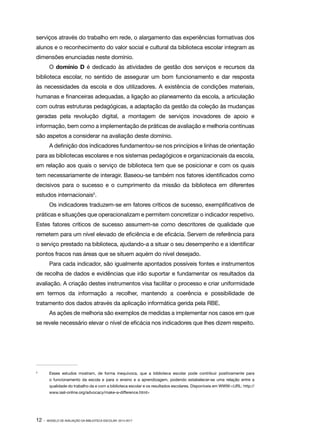 serviços através do trabalho em rede, o alargamento das experiências formativas dos
alunos e o reconhecimento do valor social e cultural da biblioteca escolar integram as
dimensões enunciadas neste domínio.
O domínio D é dedicado às atividades de gestão dos serviços e recursos da
biblioteca escolar, no sentido de assegurar um bom funcionamento e dar resposta
às necessidades da escola e dos utilizadores. A existência de condições materiais,
humanas e financeiras adequadas, a ligação ao planeamento da escola, a articulação
com outras estruturas pedagógicas, a adaptação da gestão da coleção às mudanças
geradas pela revolução digital, a montagem de serviços inovadores de apoio e
informação, bem como a implementação de práticas de avaliação e melhoria contínuas
são aspetos a considerar na avaliação deste domínio.
A definição dos indicadores fundamentou-se nos princípios e linhas de orientação
para as bibliotecas escolares e nos sistemas pedagógicos e organizacionais da escola,
em relação aos quais o serviço de biblioteca tem que se posicionar e com os quais
tem necessariamente de interagir. Baseou-se também nos fatores identificados como
decisivos para o sucesso e o cumprimento da missão da biblioteca em diferentes
estudos internacionais5.
Os indicadores traduzem-se em fatores críticos de sucesso, exemplificativos de
práticas e situações que operacionalizam e permitem concretizar o indicador respetivo.
Estes fatores críticos de sucesso assumem-se como descritores de qualidade que
remetem para um nível elevado de eficiência e de eficácia. Servem de referência para
o serviço prestado na biblioteca, ajudando-a a situar o seu desempenho e a identificar
pontos fracos nas áreas que se situem aquém do nível desejado.
Para cada indicador, são igualmente apontados possíveis fontes e instrumentos
de recolha de dados e evidências que irão suportar e fundamentar os resultados da
avaliação. A criação destes instrumentos visa facilitar o processo e criar uniformidade
em termos da informação a recolher, mantendo a coerência e possibilidade de
tratamento dos dados através da aplicação informática gerida pela RBE.
As ações de melhoria são exemplos de medidas a implementar nos casos em que
se revele necessário elevar o nível de eficácia nos indicadores que lhes dizem respeito.

5	

Esses estudos mostram, de forma inequívoca, que a biblioteca escolar pode contribuir positivamente para
o funcionamento da escola e para o ensino e a aprendizagem, podendo estabelecer-se uma relação entre a
qualidade do trabalho da e com a biblioteca escolar e os resultados escolares. Disponíveis em WWW:<URL: http://
www.iasl-online.org/advocacy/make-a-difference.html>

12 ·

MODELO DE AVALIAÇÃO DA BIBLIOTECA ESCOLAR: 2014-2017

 