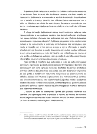 A apresentação de cada domínio termina com o elenco dos impactos esperados
no seu âmbito. Estes impactos são de diferente natureza: uns dizem respeito ao
desempenho da biblioteca, aos resultados e ao nível de satisfação dos utilizadores
com o trabalho e o serviço oferecido pela biblioteca; outros relacionam-se com o
efeito da biblioteca nos níveis de aprendizagem, formação e competências dos
alunos, constituindo a principal razão de ser da existência e da missão das bibliotecas
escolares.
O reforço da ligação da biblioteca à escola e um investimento cada vez maior
nas competências e nos resultados escolares dos alunos transformam a biblioteca
num espaço de leitura e formação para as literacias, com uma influência decisiva nas
aprendizagens e no sucesso educativo6. A utilização e o acesso a fontes e instrumentos
culturais e de conhecimento; a exploração contextualizada das tecnologias e dos
média; a interação com o livro, com os e-books e com a informação; o trabalho
articulado com os docentes; a criação de parcerias com outras escolas/ bibliotecas
e com outras organizações; as redes de trabalho e de rentabilização de recursos e
uma gestão orientada para a qualidade e para a criação de valor são áreas críticas de
intervenção e requerem uma resposta adequada à mudança.
Neste sentido, é importante que cada escola e todas as partes interessadas
conheçam a repercussão que as atividades realizadas têm no processo de ensino e na
aprendizagem, bem como o grau de eficiência e de eficácia dos serviços prestados e
o nível de satisfação dos utilizadores. Esta análise, para além de constituir um princípio
de boa gestão, é também um instrumento indispensável ao desenvolvimento da
biblioteca escolar, com influência no planeamento e na melhoria contínua. Contribui
para o reconhecimento do seu valor e determina até que ponto a missão e os objetivos
estabelecidos estão ou não a ser alcançados, identificando práticas que têm sucesso e
que deverão continuar e pontos fracos a requerer uma ação que inverta as disfunções
e os problemas identificados.
O quadro de perfis de desempenho aponta para padrões valorativos que
permitem uma apreciação sobre a qualidade e impacto do trabalho da biblioteca
escolar. Organizam-se em quatro níveis e implicam, em cada um deles, a existência de
um plano de melhoria, consolidação ou sustentabilidade.

6	

Estudos realizados em diferentes estados dos EUA atestam o papel e impacto das bibliotecas escolares nas
aprendizagens e no sucesso educativo. O Library Research Service tem coligido e divulgado estes estudos, que
podem ser consultados em WWW:<URL: http://www.lrs.org/data-tools/school-libraries/impact-studies>.

INTRODUÇÃO

· 13

 