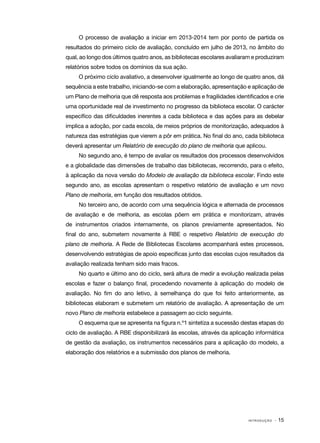 O processo de avaliação a iniciar em 2013-2014 tem por ponto de partida os
resultados do primeiro ciclo de avaliação, concluído em julho de 2013, no âmbito do
qual, ao longo dos últimos quatro anos, as bibliotecas escolares avaliaram e produziram
relatórios sobre todos os domínios da sua ação.
O próximo ciclo avaliativo, a desenvolver igualmente ao longo de quatro anos, dá
sequência a este trabalho, iniciando-se com a elaboração, apresentação e aplicação de
um Plano de melhoria que dê resposta aos problemas e fragilidades identificados e crie
uma oportunidade real de investimento no progresso da biblioteca escolar. O carácter
específico das dificuldades inerentes a cada biblioteca e das ações para as debelar
implica a adoção, por cada escola, de meios próprios de monitorização, adequados à
natureza das estratégias que vierem a pôr em prática. No final do ano, cada biblioteca
deverá apresentar um Relatório de execução do plano de melhoria que aplicou.
No segundo ano, é tempo de avaliar os resultados dos processos desenvolvidos
e a globalidade das dimensões de trabalho das bibliotecas, recorrendo, para o efeito,
à aplicação da nova versão do Modelo de avaliação da biblioteca escolar. Findo este
segundo ano, as escolas apresentam o respetivo relatório de avaliação e um novo
Plano de melhoria, em função dos resultados obtidos.
No terceiro ano, de acordo com uma sequência lógica e alternada de processos
de avaliação e de melhoria, as escolas põem em prática e monitorizam, através
de instrumentos criados internamente, os planos previamente apresentados. No
final do ano, submetem novamente à RBE o respetivo Relatório de execução do
plano de melhoria. A Rede de Bibliotecas Escolares acompanhará estes processos,
desenvolvendo estratégias de apoio específicas junto das escolas cujos resultados da
avaliação realizada tenham sido mais fracos.
No quarto e último ano do ciclo, será altura de medir a evolução realizada pelas
escolas e fazer o balanço final, procedendo novamente à aplicação do modelo de
avaliação. No fim do ano letivo, à semelhança do que foi feito anteriormente, as
bibliotecas elaboram e submetem um relatório de avaliação. A apresentação de um
novo Plano de melhoria estabelece a passagem ao ciclo seguinte.
O esquema que se apresenta na figura n.º1 sintetiza a sucessão destas etapas do
ciclo de avaliação. A RBE disponibilizará às escolas, através da aplicação informática
de gestão da avaliação, os instrumentos necessários para a aplicação do modelo, a
elaboração dos relatórios e a submissão dos planos de melhoria.

INTRODUÇÃO

· 15

 