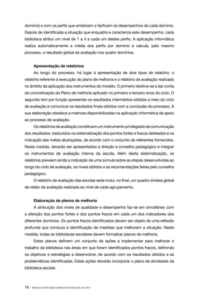 domínio) e com os perfis que sintetizam e tipificam os desempenhos de cada domínio.
Depois de identificada a situação que enquadra e caracteriza este desempenho, cada
biblioteca atribui um nível de 1 a 4 a cada um destes perfis. A aplicação informática
realiza automaticamente a média dos perfis por domínio e calcula, pelo mesmo
processo, o resultado global da avaliação nos quatro domínios.
Apresentação de relatórios
Ao longo do processo, há lugar à apresentação de dois tipos de relatório: o
relatório referente à execução do plano de melhoria e o relatório de avaliação realizado
no âmbito da aplicação dos instrumentos do modelo. O primeiro destina-se a dar conta
da concretização do Plano de melhoria aplicado no primeiro e terceiro anos do ciclo. O
segundo tem por função apresentar os resultados intermédios obtidos a meio do ciclo
de avaliação e comunicar os resultados finais obtidos com a conclusão do processo. A
sua elaboração obedece a matrizes disponibilizadas na aplicação informática de apoio
ao processo de avaliação.
Os relatórios de avaliação constituem um instrumento privilegiado de comunicação
dos resultados, traduzidos na sistematização dos pontos fortes e fracos detetados e na
indicação das metas alcançadas, de acordo com o conjunto de referentes fornecidos.
Nesta medida, deverão ser apresentados à direção e conselho pedagógico e integrar
os instrumentos de avaliação interna da escola. Além desta sistematização, os
relatórios preveem ainda a indicação de uma súmula sobre as etapas desenvolvidas ao
longo do ciclo de avaliação, os níveis obtidos e as recomendações feitas pelo conselho
pedagógico.
O relatório de avaliação das escolas sede inclui, no final, um quadro síntese global
de relato da avaliação realizada ao nível de cada agrupamento.
Elaboração de planos de melhoria
A atribuição dos níveis de qualidade e desempenho faz-se em simultâneo com
a aferição dos pontos fortes e dos pontos fracos em cada um dos indicadores dos
diferentes domínios. Os pontos fracos identificados devem ser objeto de uma reflexão
profunda que conduza à identificação de medidas que melhorem a situação. Nesta
medida, todas as bibliotecas escolares devem formalizar planos de melhoria.
Estes planos definem um conjunto de ações a implementar para melhorar o
trabalho da biblioteca nas áreas em que foram identificados pontos fracos, definindo
os objetivos e estratégias a desenvolver, de acordo com os resultados obtidos e as
problemáticas identificadas. Estas ações deverão incorporar o plano de atividades da
biblioteca escolar.

18 ·

MODELO DE AVALIAÇÃO DA BIBLIOTECA ESCOLAR: 2014-2017

 
