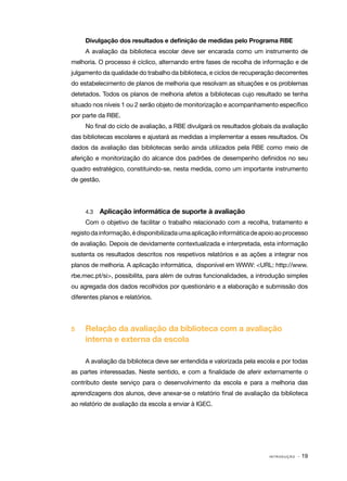 Divulgação dos resultados e definição de medidas pelo Programa RBE
A avaliação da biblioteca escolar deve ser encarada como um instrumento de
melhoria. O processo é cíclico, alternando entre fases de recolha de informação e de
julgamento da qualidade do trabalho da biblioteca, e ciclos de recuperação decorrentes
do estabelecimento de planos de melhoria que resolvam as situações e os problemas
detetados. Todos os planos de melhoria afetos a bibliotecas cujo resultado se tenha
situado nos níveis 1 ou 2 serão objeto de monitorização e acompanhamento específico
por parte da RBE.
No final do ciclo de avaliação, a RBE divulgará os resultados globais da avaliação
das bibliotecas escolares e ajustará as medidas a implementar a esses resultados. Os
dados da avaliação das bibliotecas serão ainda utilizados pela RBE como meio de
aferição e monitorização do alcance dos padrões de desempenho definidos no seu
quadro estratégico, constituindo-se, nesta medida, como um importante instrumento
de gestão.

4.3	

Aplicação informática de suporte à avaliação

Com o objetivo de facilitar o trabalho relacionado com a recolha, tratamento e
registo da informação, é disponibilizada uma aplicação informática de apoio ao processo
de avaliação. Depois de devidamente contextualizada e interpretada, esta informação
sustenta os resultados descritos nos respetivos relatórios e as ações a integrar nos
planos de melhoria. A aplicação informática, disponível em WWW: <URL: http://www.
rbe.mec.pt/si>, possibilita, para além de outras funcionalidades, a introdução simples
ou agregada dos dados recolhidos por questionário e a elaboração e submissão dos
diferentes planos e relatórios.

5	

Relação da avaliação da biblioteca com a avaliação
interna e externa da escola
A avaliação da biblioteca deve ser entendida e valorizada pela escola e por todas

as partes interessadas. Neste sentido, e com a finalidade de aferir externamente o
contributo deste serviço para o desenvolvimento da escola e para a melhoria das
aprendizagens dos alunos, deve anexar-se o relatório final de avaliação da biblioteca
ao relatório de avaliação da escola a enviar à IGEC.

INTRODUÇÃO

· 19

 