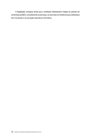A legislação consigna ainda que o professor bibliotecário integre os painéis de
entrevista da IGEC, considerando os serviços, os recursos e a influência que a biblioteca
tem na escola e na sua ação educativa e formativa.

20 ·

MODELO DE AVALIAÇÃO DA BIBLIOTECA ESCOLAR: 2014-2017

 