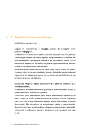 A	 Currículo, literacias e aprendizagem
As bibliotecas escolares são:
Lugares de conhecimento e inovação, capazes de incorporar novas
práticas pedagógicas.
As bibliotecas são estruturas nucleares na escola, dotadas de recursos, serviços
e tecnologias, capazes de contribuir para o enriquecimento do currículo e das
práticas docentes. São espaços onde se lê, se tem acesso a todo o tipo de
documentos, se pesquisa, se usa informação e se exploram ambientes, recursos
e técnicas de aprendizagem diversificados.
As bibliotecas escolares reforçam-se, deste modo, como lugares de saber e
inovação, induzindo novas modalidades de uso e de trabalho escolar, individual
e autónomo, em pequenos grupos e com as turmas, em contexto letivo e não
formal, em presença e à distância.
Espaços de integração social, indispensáveis ao combate à exclusão e ao
abandono escolar.
As bibliotecas escolares promovem a igualdade de oportunidades no acesso ao
conhecimento e ao exercício da cidadania.
Estimulam o gosto pela literatura, pelas artes e pelas ciências, constituindo-se
como lugares de fruição e desenvolvimento educativo e cultural. Favorecem
o encontro e partilha de interesses e saberes, as relações sociais e a vivência
democrática. São laboratórios de aprendizagem, apoio e experimentação,
desenvolvendo, neste sentido, práticas integradoras que combatem a exclusão,
o insucesso e o abandono escolar e constituem uma importante mais-valia
social.

22 ·

MODELO DE AVALIAÇÃO DA BIBLIOTECA ESCOLAR: 2014-2017

 