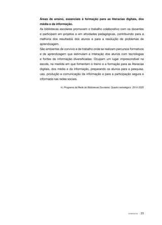 Áreas de ensino, essenciais à formação para as literacias digitais, dos
média e da informação.
As bibliotecas escolares promovem o trabalho colaborativo com os docentes
e participam em projetos e em atividades pedagógicas, contribuindo para a
melhoria dos resultados dos alunos e para a resolução de problemas de
aprendizagem.
São ambientes de convívio e de trabalho onde se realizam percursos formativos
e de aprendizagem que estimulam a interação dos alunos com tecnologias
e fontes de informação diversificadas. Ocupam um lugar imprescindível na
escola, na medida em que fomentam o treino e a formação para as literacias
digitais, dos média e da informação, preparando os alunos para a pesquisa,
uso, produção e comunicação da informação e para a participação segura e
informada nas redes sociais.
In, Programa da Rede de Bibliotecas Escolares. Quadro estratégico 2014-2020

DOMÍNIOS

· 23

 