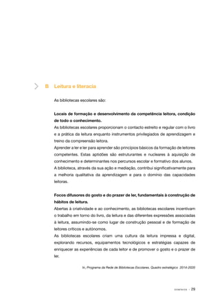B	 Leitura e literacia
As bibliotecas escolares são:
Locais de formação e desenvolvimento da competência leitora, condição
de todo o conhecimento.
As bibliotecas escolares proporcionam o contacto estreito e regular com o livro
e a prática da leitura enquanto instrumentos privilegiados de aprendizagem e
treino da compreensão leitora.
Aprender a ler e ler para aprender são princípios básicos da formação de leitores
competentes. Estas aptidões são estruturantes e nucleares à aquisição de
conhecimento e determinantes nos percursos escolar e formativo dos alunos.
A biblioteca, através da sua ação e mediação, contribui significativamente para
a melhoria qualitativa da aprendizagem e para o domínio das capacidades
leitoras.
Focos difusores do gosto e do prazer de ler, fundamentais à construção de
hábitos de leitura.
Abertas à criatividade e ao conhecimento, as bibliotecas escolares incentivam
o trabalho em torno do livro, da leitura e das diferentes expressões associadas
à leitura, assumindo-se como lugar de construção pessoal e de formação de
leitores críticos e autónomos.
As bibliotecas escolares criam uma cultura da leitura impressa e digital,
explorando recursos, equipamentos tecnológicos e estratégias capazes de
enriquecer as experiências de cada leitor e de promover o gosto e o prazer de
ler.
In, Programa da Rede de Bibliotecas Escolares. Quadro estratégico 2014-2020

DOMÍNIOS

· 29

 