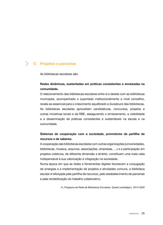 C	 Projetos e parcerias
As bibliotecas escolares são:
Redes dinâmicas, sustentadas em práticas consistentes e enraizadas na
comunidade.
O relacionamento das bibliotecas escolares entre si e destas com as bibliotecas
municipais, acompanhado e suportado institucionalmente a nível concelhio,
revela-se essencial para o crescimento equilibrado e duradouro das bibliotecas.
As bibliotecas escolares aproveitam candidaturas, concursos, projetos e
outras iniciativas locais e da RBE, assegurando o enraizamento, a visibilidade
e a disseminação de práticas consistentes e sustentáveis na escola e na
comunidade.
Sistemas de cooperação com a sociedade, promotores da partilha de
recursos e de saberes.
A cooperação das bibliotecas escolares com outras organizações (universidades,
bibliotecas, museus, arquivos, associações, empresas, …) e a participação em
projetos coletivos, de diferente dimensão e âmbito, constituem uma mais-valia
indispensável à sua valorização e integração na sociedade.
Numa época em que as redes e ferramentas digitais favorecem a conjugação
de sinergias e a implementação de projetos e atividades comuns, a biblioteca
escolar é reforçada pela partilha de recursos, pelo estabelecimento de parcerias
e pela rentabilização do trabalho colaborativo.
In, Programa da Rede de Bibliotecas Escolares. Quadro estratégico 2014-2020

DOMÍNIOS

· 35

 