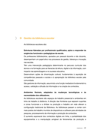 D

Gestão da biblioteca escolar
As bibliotecas escolares são:
Estruturas lideradas por profissionais qualificados, aptos a responder às
exigências funcionais e pedagógicas da escola.
Os professores bibliotecários, apoiados por pessoal docente e não docente,
desempenham um papel ativo nos processos de gestão, liderança e inovação
nas escolas.
Têm uma intervenção pedagógica determinante no percurso curricular dos
alunos e na formação para as literacias da leitura, digital e da informação, com
impacto nas aprendizagens e no sucesso educativo.
Desenvolvem ações de dinamização cultural, fundamentais à aquisição de
competências pessoais e sociais e à apropriação da biblioteca escolar pela
comunidade.
São gestores de informação, assumindo uma função mediadora fundamental no
acesso, validação e difusão da informação e na criação de conteúdos.
Ambientes

flexíveis,

adaptados

às

mudanças

tecnológicas

e

às

necessidades dos utilizadores.
As bibliotecas escolares são espaços de trabalho presencial e ambientes em
linha de trabalho à distância. A diluição das fronteiras que separam suportes
e zonas funcionais e a ênfase na produção e trabalho em rede alteram a
configuração tradicional da Biblioteca. As bibliotecas passam a contar com
mais postos de trabalho munidos de dispositivos e software para atividades de
pesquisa, processamento de informação e produção de conteúdos.
O aumento exponecial dos conteúdos digitais em linha, a portabilidade dos
equipamentos e a manipulação amigável de ferramentas de produção e

DOMÍNIOS

· 41

 