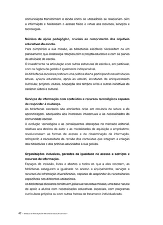 comunicação transformam o modo como os utilizadores se relacionam com
a informação e flexibilizam o acesso físico e virtual aos recursos, serviços e
tecnologias.
Núcleos de apoio pedagógico, cruciais ao cumprimento dos objetivos
educativos da escola.
Para cumprirem a sua missão, as bibliotecas escolares necessitam de um
planeamento que estabeleça relações com o projeto educativo e com os planos
de atividade da escola.
O investimento na articulação com outras estruturas da escola e, em particular,
com os órgãos de gestão é igualmente indispensável.
As bibliotecas escolares praticam uma política aberta, participando nas atividades
letivas, apoios educativos, apoio ao estudo, atividades de enriquecimento
curricular, projetos, clubes, ocupação dos tempos livres e outras iniciativas de
carácter lúdico e cultural.
Serviços de informação com conteúdos e recursos tecnológicos capazes
de responder à mudança.
As bibliotecas escolares são ambientes ricos em recursos de leitura e de
aprendizagem, adequados aos interesses intelectuais e às necessidades da
comunidade escolar.
A evolução tecnológica e as consequentes alterações no mercado editorial,
relativas aos direitos de autor e às modalidades de aquisição e empréstimo,
revolucionaram as formas de acesso e de disseminação da informação,
reforçando a necessidade de revisão dos conteúdos que integram a coleção
das bibliotecas e das práticas associadas à sua gestão.
Organizações inclusivas, garantes da igualdade no acesso a serviços e
recursos de informação.
Espaços de inclusão, livres e abertos a todos os que a eles recorrem, as
bibliotecas asseguram a igualdade no acesso a equipamentos, serviços e
recursos de informação diversificados, capazes de responder às necessidades
específicas dos diferentes utilizadores.
As bibliotecas escolares constituem, pela sua natureza e missão, uma base natural
de apoio a alunos com necessidades educativas especiais, com programas
curriculares próprios ou com outras formas de tratamento individualizado.

42 ·

MODELO DE AVALIAÇÃO DA BIBLIOTECA ESCOLAR: 2014-2017

 