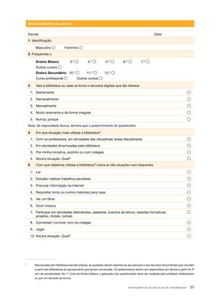QA Questionário aos alunos17
Escola:									Data:
1 Identificação:
Masculino 

Feminino 

2 Frequentas o
	

3.º 

4.º 

5.º 

Ensino Secundário: 10.º 

11.º 

12.º 

Ensino Básico:

6.º 

7.º 

Outros cursos 
Curso profissional 
3	

Outros cursos 

Vais à biblioteca ou usas os livros e recursos digitais que ela oferece:

1.	 Diariamente	



2.	 Semanalmente	



3.	 Mensalmente	



4.	 Muito raramente e de forma irregular	



5.	 Nunca, porque	



Nota: Se respondeste Nunca, termina aqui o preenchimento do questionário.

4	

Em que situação mais utilizas a biblioteca?

1.	 Com os professores, em atividades das disciplinas/ áreas disciplinares	



2.	 Em atividades dinamizadas pela biblioteca	



3.	 Por minha iniciativa, sozinho ou com colegas	



4.	 Noutra situação. Qual?	



5	

Com que objetivos utilizas a biblioteca? Indica as três situações mais frequentes.

1.	 Ler	
2.	 Estudar/ realizar trabalhos escolares	



3.	 Procurar informação na Internet	



4.	 Requisitar livros ou outros materiais para casa	



5.	 Ver um filme	



6.	 Ouvir música	



7.	 Participar em atividades (efemérides, palestras, eventos de leitura, sessões formativas,
projetos, clubes, outras)



8.	 Conversar/ conviver com os colegas	



9.	 Jogar	



10.	Noutra situação. Qual?	

7	





Nas escolas sem biblioteca escolar própria, as questões devem reportar-se aos serviços e aos recursos documentais que circulam
a partir das bibliotecas do agrupamento que servem as escolas. Os questionários devem ser respondidos por alunos a partir do 3º
ano de escolaridade. No 1º Ciclo do Ensino Básico a aplicação dos questionários deve ser mediada pelo professor bibliotecário
ou por um docente da turma.
INSTRUMENTOS DE RECOLHA DE INFORMAÇÃO

· 57

 