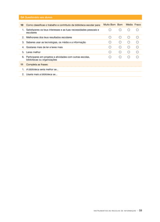QA Questionário aos alunos
10	 Como classificas o trabalho e contributo da biblioteca escolar para:

Muito Bom Bom

Médio Fraco

1.	 Satisfazeres os teus interesses e as tuas necessidades pessoais e
escolares









2.	 Melhorares dos teus resultados escolares









3.	 Saberes usar as tecnologias, os média e a informação









4.	 Gostares mais de ler e leres mais









5.	 Leres melhor









6.	 Participares em projetos e atividades com outras escolas,
bibliotecas ou organizações









11	 Completa as frases:
1.	 A biblioteca seria melhor se...
2.	 Usaria mais a biblioteca se...

INSTRUMENTOS DE RECOLHA DE INFORMAÇÃO

· 59

 