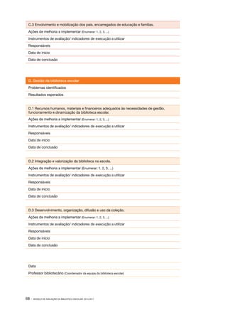 C.3 Envolvimento e mobilização dos pais, encarregados de educação e famílias.
Ações de melhoria a implementar (Enumerar: 1, 2, 3, ...)
Instrumentos de avaliação/ indicadores de execução a utilizar
Responsáveis
Data de início
Data de conclusão

D. Gestão da biblioteca escolar
Problemas identificados
Resultados esperados

D.1 Recursos humanos, materiais e financeiros adequados às necessidades de gestão,
funcionamento e dinamização da biblioteca escolar.
Ações de melhoria a implementar (Enumerar: 1, 2, 3, ...)
Instrumentos de avaliação/ indicadores de execução a utilizar
Responsáveis
Data de início
Data de conclusão

D.2 Integração e valorização da biblioteca na escola.
Ações de melhoria a implementar (Enumerar: 1, 2, 3, ...)
Instrumentos de avaliação/ indicadores de execução a utilizar
Responsáveis
Data de início
Data de conclusão

D.3 Desenvolvimento, organização, difusão e uso da coleção.
Ações de melhoria a implementar (Enumerar: 1, 2, 3, ...)
Instrumentos de avaliação/ indicadores de execução a utilizar
Responsáveis
Data de início
Data de conclusão

Data
Professor bibliotecário (Coordenador da equipa da biblioteca escolar)

68 ·

MODELO DE AVALIAÇÃO DA BIBLIOTECA ESCOLAR: 2014-2017

 