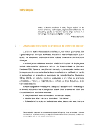 Introdução

Without sufficient investment in skills, people languish on the
margins of society, technological progress does not translate into
productivity growth, and countries can no longer compete in an
increasingly knowledge based global economy.1
Andreas Schleicher

1	

Atualização do Modelo de avaliação da biblioteca escolar
A avaliação da biblioteca escolar consolidou-se, nos últimos quatro anos, com

a generalização da aplicação do Modelo de avaliação da biblioteca escolar, que se
revelou um instrumento orientador de boas práticas e indutor de uma cultura de
avaliação.
A atualização do modelo de avaliação integra-se num plano de adaptação de
final de ciclo avaliativo, previamente definido pelo Programa Rede de Bibliotecas
Escolares (RBE). Baseia-se na análise da informação e dos resultados recolhidos ao
longo dos anos de implementação e também no conhecimento partilhado por painéis
de especialistas em avaliação, na auscultação da Inspeção-Geral da Educação e
Ciência (IGEC), em estudos científicos produzidos e em linhas de orientação
publicadas por instituições responsáveis por políticas nas áreas da avaliação e das
bibliotecas escolares.
Esta atualização tem como objetivo a adequação dos conteúdos e metodologias
do modelo de avaliação às mudanças que se têm vindo a verificar no papel e no
funcionamento das bibliotecas escolares:
•	 Alargamento das áreas de intervenção da biblioteca escolar;
•	 Adaptação e reforço do papel do professor bibliotecário;
•	 Exigência de formação para as literacias e para o sucesso das aprendizagens;

1	

Sem o necessário investimento em competências, as pessoas definham nas franjas da sociedade, o progresso
tecnológico não se traduz em crescimento da produtividade e os países deixam de conseguir competir numa
economia global cada vez mais baseada no conhecimento.

INTRODUÇÃO

·7

 