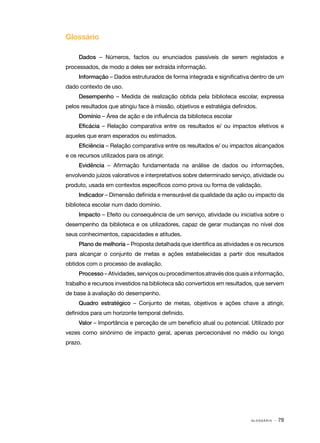 Glossário
Dados – Números, factos ou enunciados passíveis de serem registados e
processados, de modo a deles ser extraída informação.
Informação – Dados estruturados de forma integrada e significativa dentro de um
dado contexto de uso.
Desempenho – Medida de realização obtida pela biblioteca escolar, expressa
pelos resultados que atingiu face à missão, objetivos e estratégia definidos.
Domínio – Área de ação e de influência da biblioteca escolar
Eficácia – Relação comparativa entre os resultados e/ ou impactos efetivos e
aqueles que eram esperados ou estimados.
Eficiência – Relação comparativa entre os resultados e/ ou impactos alcançados
e os recursos utilizados para os atingir.
Evidência – Afirmação fundamentada na análise de dados ou informações,
envolvendo juízos valorativos e interpretativos sobre determinado serviço, atividade ou
produto, usada em contextos específicos como prova ou forma de validação.
Indicador – Dimensão definida e mensurável da qualidade da ação ou impacto da
biblioteca escolar num dado domínio.
Impacto – Efeito ou consequência de um serviço, atividade ou iniciativa sobre o
desempenho da biblioteca e os utilizadores, capaz de gerar mudanças no nível dos
seus conhecimentos, capacidades e atitudes.
Plano de melhoria – Proposta detalhada que identifica as atividades e os recursos
para alcançar o conjunto de metas e ações estabelecidas a partir dos resultados
obtidos com o processo de avaliação.
Processo – Atividades, serviços ou procedimentos através dos quais a informação,
trabalho e recursos investidos na biblioteca são convertidos em resultados, que servem
de base à avaliação do desempenho.
Quadro estratégico – Conjunto de metas, objetivos e ações chave a atingir,
definidos para um horizonte temporal definido.
Valor – Importância e perceção de um benefício atual ou potencial. Utilizado por
vezes como sinónimo de impacto geral, apenas percecionável no médio ou longo
prazo.

GLOSSÁRIO

· 79

 