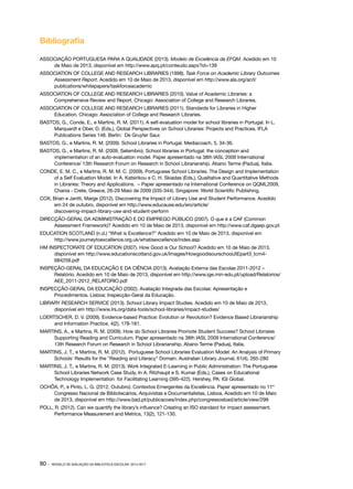 Bibliografia
ASSOCIAÇÃO PORTUGUESA PARA A QUALIDADE (2013). Modelo de Excelência da EFQM. Acedido em 10
de Maio de 2013, disponível em http://www.apq.pt/conteudo.aspx?id=139
ASSOCIATION OF COLLEGE AND RESEARCH LIBRARIES (1998). Task Force on Academic Library Outcomes
Assessment Report. Acedido em 10 de Maio de 2013, disponível em http://www.ala.org/acrl/
publications/whitepapers/taskforceacademic
ASSOCIATION OF COLLEGE AND RESEARCH LIBRARIES (2010). Value of Academic Libraries: a
Comprehensive Review and Report. Chicago: Association of College and Research Libraries.
ASSOCIATION OF COLLEGE AND RESEARCH LIBRARIES (2011). Standards for Libraries in Higher
Education. Chicago: Association of College and Research Libraries.
BASTOS, G., Conde, E., e Martins, R. M. (2011). A self-evaluation model for school libraries in Portugal. In L.
Marquardt e Ober, D. (Eds.), Global Perspectives on School Libraries: Projects and Practices. IFLA
Publications Series 148. Berlin: De Gruyter Saur.
BASTOS, G., e Martins, R. M. (2009). School Libraries in Portugal. Mediacoach, 5, 34-36.
BASTOS, G., e Martins, R. M. (2009, Setembro). School libraries in Portugal: the conception and
implementation of an auto-evaluation model. Paper apresentado na 38th IASL 2009 International
Conference/ 13th Research Forum on Research in School Librarianship. Abano Terme (Padua), Italia.
CONDE, E. M. C., e Martins, R. M. M. C. (2009). Portuguese School Libraries. The Design and Implementation
of a Self Evaluation Model. In A. Katsirikou e C. H. Skiadas (Eds.), Qualitative and Quantitative Methods
in Libraries: Theory and Applications. – Paper apresentado na International Conference on QQML2009,
Chania - Crete, Greece, 26-29 Maio de 2009 (335-344). Singapore: World Scientific Publishing.
COX, Brian e Jantti, Marge (2012). Discovering the Impact of Library Use and Student Performance. Acedido
em 24 de outubro, disponível em http://www.educause.edu/ero/article/
discovering-impact-library-use-and-student-perform
DIRECÇÃO-GERAL DA ADMINISTRAÇÃO E DO EMPREGO PÚBLICO (2007). O que é a CAF (Common
Assessment Framework)? Acedido em 10 de Maio de 2013, disponível em http://www.caf.dgaep.gov.pt
EDUCATION SCOTLAND (n.d.) “What is Excellence?” Acedido em 10 de Maio de 2013, disponível em
http://www.journeytoexcellence.org.uk/whatisexcellence/index.asp
HM INSPECTORATE OF EDUCATION (2007). How Good is Our School? Acedido em 10 de Maio de 2013,
disponível em http://www.educationscotland.gov.uk/Images/HowgoodisourschoolJtEpart3_tcm4684258.pdf
INSPEÇÃO-GERAL DA EDUCAÇÃO E DA CIÊNCIA (2013). Avaliação Externa das Escolas 2011-2012 –
Relatório. Acedido em 10 de Maio de 2013, disponível em http://www.ige.min-edu.pt/upload/Relatorios/
AEE_2011-2012_RELATORIO.pdf
INSPECÇÃO-GERAL DA EDUCAÇÃO (2002). Avaliação Integrada das Escolas: Apresentação e
Procedimentos. Lisboa: Inspecção-Geral da Educação.
LIBRARY RESEARCH SERVICE (2013). School Library Impact Studies. Acedido em 10 de Maio de 2013,
disponível em http://www.lrs.org/data-tools/school-libraries/impact-studies/
LOERTSCHER, D. V. (2009). Evidence-based Practice: Evolution or Revolution? Evidence Based Librarianship
and Information Practice, 4(2), 178-181.
MARTINS, A., e Martins, R. M. (2009). How do School Libraries Promote Student Success? School Librraies
Supporting Reading and Curriculum. Paper apresentado na 38th IASL 2009 International Conference/
13th Research Forum on Research in School Librarianship. Abano Terme (Padua), Italia.
MARTINS, J. T., e Martins, R. M. (2012). Portuguese School Libraries Evaluation Model: An Analysis of Primary
Schools' Results for the "Reading and Literacy" Domain. Australian Library Journal, 61(4), 265-280
MARTINS, J. T., e Martins, R. M. (2013). Work Integrated E-Learning in Public Administration: The Portuguese
School Libraries Network Case Study. In A. Ritzhaupt e S. Kumar (Eds.), Cases on Educational
Technology Implementation for Facilitating Learning (395-422). Hershey, PA: IGI Global.
OCHÔA, P., e Pinto, L. G. (2012, Outubro). Contextos Emergentes da Excelência. Paper apresentado no 11º
Congresso Nacional de Bibliotecários, Arquivistas e Documentalistas, Lisboa. Acedido em 10 de Maio
de 2013, disponível em http://www.bad.pt/publicacoes/index.php/congressosbad/article/view/299
POLL, R. (2012). Can we quantify the library’s influence? Creating an ISO standard for impact assessment.
Performance Measurement and Metrics, 13(2), 121-130.

80 ·

MODELO DE AVALIAÇÃO DA BIBLIOTECA ESCOLAR: 2014-2017

 