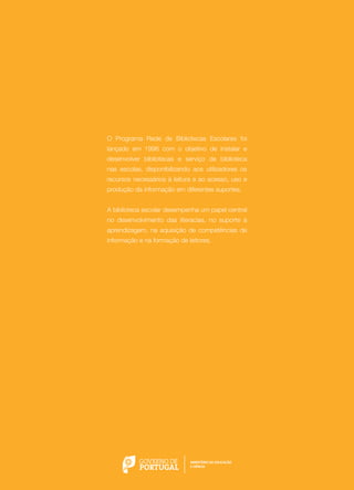 O Programa Rede de Bibliotecas Escolares foi
lançado em 1996 com o objetivo de instalar e
desenvolver bibliotecas e serviço de biblioteca
nas escolas, disponibilizando aos utilizadores os
recursos necessários à leitura e ao acesso, uso e
produção da informação em diferentes suportes.
A biblioteca escolar desempenha um papel central
no desenvolvimento das literacias, no suporte à
aprendizagem, na aquisição de competências de
informação e na formação de leitores.

 