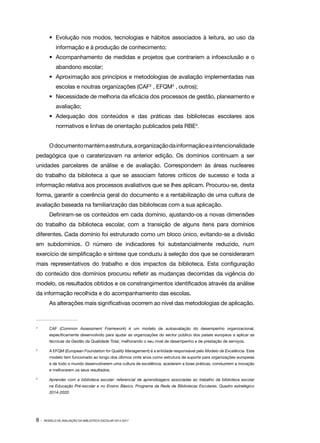 •	 Evolução nos modos, tecnologias e hábitos associados à leitura, ao uso da
informação e à produção de conhecimento;
•	 Acompanhamento de medidas e projetos que contrariem a infoexclusão e o
abandono escolar;
•	 Aproximação aos princípios e metodologias de avaliação implementadas nas
escolas e noutras organizações (CAF2 , EFQM3 , outros);
•	 Necessidade de melhoria da eficácia dos processos de gestão, planeamento e
avaliação;
•	Adequação dos conteúdos e das práticas das bibliotecas escolares aos
normativos e linhas de orientação publicados pela RBE4.
O documento mantém a estrutura, a organização da informação e a intencionalidade
pedagógica que o caraterizavam na anterior edição. Os domínios continuam a ser
unidades parcelares de análise e de avaliação. Correspondem às áreas nucleares
do trabalho da biblioteca a que se associam fatores críticos de sucesso e toda a
informação relativa aos processos avaliativos que se lhes aplicam. Procurou-se, desta
forma, garantir a coerência geral do documento e a rentabilização de uma cultura de
avaliação baseada na familiarização das bibliotecas com a sua aplicação.
Definiram-se os conteúdos em cada domínio, ajustando-os a novas dimensões
do trabalho da biblioteca escolar, com a transição de alguns itens para domínios
diferentes. Cada domínio foi estruturado como um bloco único, evitando-se a divisão
em subdomínios. O número de indicadores foi substancialmente reduzido, num
exercício de simplificação e síntese que conduziu à seleção dos que se consideraram
mais representativos do trabalho e dos impactos da biblioteca. Esta configuração
do conteúdo dos domínios procurou refletir as mudanças decorridas da vigência do
modelo, os resultados obtidos e os constrangimentos identificados através da análise
da informação recolhida e do acompanhamento das escolas.
As alterações mais significativas ocorrem ao nível das metodologias de aplicação.

2	

CAF (Common Assessment Framework) é um modelo de autoavaliação do desempenho organizacional,
especificamente desenvolvido para ajudar as organizações do sector público dos países europeus a aplicar as
técnicas da Gestão da Qualidade Total, melhorando o seu nível de desempenho e de prestação de serviços.

3	

A EFQM (European Foundation for Quality Management) é a entidade responsável pelo Modelo de Excelência. Este
modelo tem funcionado ao longo dos últimos vinte anos como estrutura de suporte para organizações europeias
e de todo o mundo desenvolverem uma cultura de excelência, acederem a boas práticas, conduzirem a inovação
e melhorarem os seus resultados.

4	

Aprender com a biblioteca escolar: referencial de aprendizagens associadas ao trabalho da biblioteca escolar
na Educação Pré-escolar e no Ensino Básico; Programa da Rede de Bibliotecas Escolares. Quadro estratégico
2014-2020

8·

MODELO DE AVALIAÇÃO DA BIBLIOTECA ESCOLAR 2014-2017

 