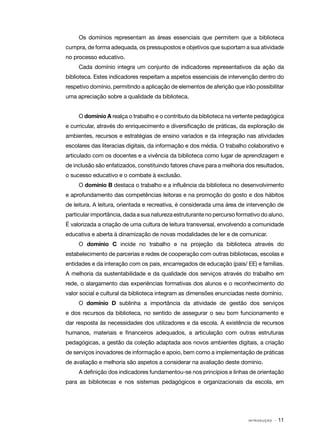 I N T R O D U Ç Ã O · 11
Os domínios representam as áreas essenciais que permitem que a biblioteca
cumpra, de forma adequada, os pressupostos e objetivos que suportam a sua atividade
no processo educativo.
Cada domínio integra um conjunto de indicadores representativos da ação da
biblioteca. Estes indicadores respeitam a aspetos essenciais de intervenção dentro do
respetivo domínio, permitindo a aplicação de elementos de aferição que irão possibilitar
uma apreciação sobre a qualidade da biblioteca.
O domínio A realça o trabalho e o contributo da biblioteca na vertente pedagógica
e curricular, através do enriquecimento e diversificação de práticas, da exploração de
ambientes, recursos e estratégias de ensino variados e da integração nas atividades
escolares das literacias digitais, da informação e dos média. O trabalho colaborativo e
articulado com os docentes e a vivência da biblioteca como lugar de aprendizagem e
de inclusão são enfatizados, constituindo fatores chave para a melhoria dos resultados,
o sucesso educativo e o combate à exclusão.
O domínio B destaca o trabalho e a influência da biblioteca no desenvolvimento
e aprofundamento das competências leitoras e na promoção do gosto e dos hábitos
de leitura. A leitura, orientada e recreativa, é considerada uma área de intervenção de
particular importância, dada a sua natureza estruturante no percurso formativo do aluno.
É valorizada a criação de uma cultura de leitura transversal, envolvendo a comunidade
educativa e aberta à dinamização de novas modalidades de ler e de comunicar.
O domínio C incide no trabalho e na projeção da biblioteca através do
estabelecimento de parcerias e redes de cooperação com outras bibliotecas, escolas e
entidades e da interação com os pais, encarregados de educação (pais/ EE) e famílias.
A melhoria da sustentabilidade e da qualidade dos serviços através do trabalho em
rede, o alargamento das experiências formativas dos alunos e o reconhecimento do
valor social e cultural da biblioteca integram as dimensões enunciadas neste domínio.
O domínio D sublinha a importância da atividade de gestão dos serviços
e dos recursos da biblioteca, no sentido de assegurar o seu bom funcionamento e
dar resposta às necessidades dos utilizadores e da escola. A existência de recursos
humanos, materiais e financeiros adequados, a articulação com outras estruturas
pedagógicas, a gestão da coleção adaptada aos novos ambientes digitais, a criação
de serviços inovadores de informação e apoio, bem como a implementação de práticas
de avaliação e melhoria são aspetos a considerar na avaliação deste domínio.
A definição dos indicadores fundamentou-se nos princípios e linhas de orientação
para as bibliotecas e nos sistemas pedagógicos e organizacionais da escola, em
 