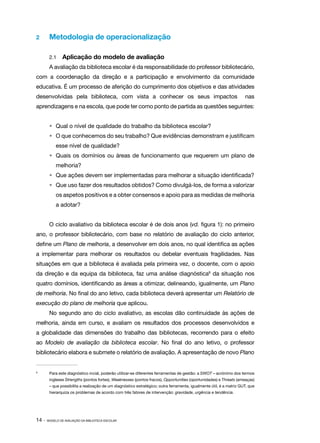 14 · MODELO DE AVALIAÇÃO DA BIBLIOTECA ESCOLAR
2 	 Metodologia de operacionalização
2.1 	 Aplicação do modelo de avaliação
A avaliação da biblioteca escolar é da responsabilidade do professor bibliotecário,
com a coordenação da direção e a participação e envolvimento da comunidade
educativa. É um processo de aferição do cumprimento dos objetivos e das atividades
desenvolvidas pela biblioteca, com vista a conhecer os seus impactos nas
aprendizagens e na escola, que pode ter como ponto de partida as questões seguintes:
•	 Qual o nível de qualidade do trabalho da biblioteca escolar?
•	 O que conhecemos do seu trabalho? Que evidências demonstram e justificam
esse nível de qualidade?
•	 Quais os domínios ou áreas de funcionamento que requerem um plano de
melhoria?
•	 Que ações devem ser implementadas para melhorar a situação identificada?
•	 Que uso fazer dos resultados obtidos? Como divulgá-los, de forma a valorizar
os aspetos positivos e a obter consensos e apoio para as medidas de melhoria
a adotar?
O ciclo avaliativo da biblioteca escolar é de dois anos (vd. figura 1): no primeiro
ano, o professor bibliotecário, com base no relatório de avaliação do ciclo anterior,
define um Plano de melhoria, a desenvolver em dois anos, no qual identifica as ações
a implementar para melhorar os resultados ou debelar eventuais fragilidades. Nas
situações em que a biblioteca é avaliada pela primeira vez, o docente, com o apoio
da direção e da equipa da biblioteca, faz uma análise diagnóstica9
da situação nos
quatro domínios, identificando as áreas a otimizar, delineando, igualmente, um Plano
de melhoria. No final do ano letivo, cada biblioteca deverá apresentar um Relatório de
execução do plano de melhoria que aplicou.
No segundo ano do ciclo avaliativo, as escolas dão continuidade às ações de
melhoria, ainda em curso, e avaliam os resultados dos processos desenvolvidos e
a globalidade das dimensões do trabalho das bibliotecas, recorrendo para o efeito
ao Modelo de avaliação da biblioteca escolar. No final do ano letivo, o professor
bibliotecário elabora e submete o relatório de avaliação. A apresentação de novo Plano
9	
Para este diagnóstico incial, poderão utilizar-se diferentes ferramentas de gestão: a SWOT – acrónimo dos termos
ingleses Strengths (pontos fortes), Weaknesses (pontos fracos), Opportunities (oportunidades) e Threats (ameaças)
– que possibilita a realização de um diagnóstico estratégico; outra ferramenta, igualmente útil, é a matriz GUT, que
hierarquiza os problemas de acordo com três fatores de intervenção: gravidade, urgência e tendência.
 