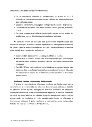 16 · MODELO DE AVALIAÇÃO DA BIBLIOTECA ESCOLAR
utilizadores. Estes dados são de diferente natureza:
•	 Dados quantitativos referentes ao funcionamento, ao acesso ao fundo, à
utilização da coleção e dos equipamentos e à adesão aos serviços oferecidos
pela biblioteca escolar;
•	 Dados de planeamento, realização e avaliação de atividades e de projetos;
•	 Dados obtidos através de consultas a docentes, alunos, pais/ EE, famílias ou
outros;
•	 Dados de observação e avaliação de competências dos alunos, obtidos em
colaboração com os docentes ou por iniciativa da biblioteca.
Na consulta através da aplicação dos questionários disponibilizados pelo
modelo de avaliação, a amostra deve ser representativa, abrangendo a diversidade
de género, ciclos e áreas curriculares dos alunos e os diferentes departamentos e
áreas disciplinares, no caso dos professores.
•	 Docentes: 50% dos docentes servidos pela biblioteca escolar;
•	 Alunos: 10% ou mais do número total de alunos servidos pela biblioteca (em
escolas de menor dimensão, a amostra deve ter, pelo menos, um mínimo de
50 alunos);
•	 Pais/ EE: 10% ou mais, refletindo a diversidade da amostra constituída para
os alunos. Esta consulta apenas se aplica nos estabelecimentos de Educação
Pré-escolar e nas escolas dos 1º e 2º ciclos, sendo facultativa no 3º Ciclo do
Ensino Básico.
Análise de dados e interpretação da informação
A análise e interpretação da informação recolhida são fundamentais para a
caracterização e compreensão das situações documentadas relativas ao trabalho
da biblioteca escolar e para a definição das melhorias a introduzir. Os dados não
valem por si mesmos e só se tornam relevantes depois de, a partir de inferências,
se extrair um significado que, em contexto, sustente os resultados e as conclusões.
A enunciação de resultados em bruto, gerados pelas fontes de informação e
instrumentos utilizados é, pois, insuficiente e inconclusiva, sendo indispensável
trabalhá-los para que se retirem as devidas ilações.
 