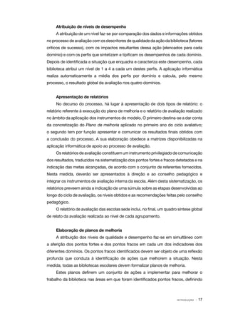 I N T R O D U Ç Ã O · 17
Atribuição de níveis de desempenho
A atribuição de um nível faz-se por comparação dos dados e informações obtidos
no processo de avaliação com os descritores de qualidade da ação da biblioteca (fatores
críticos de sucesso), com os impactos resultantes dessa ação (elencados para cada
domínio) e com os perfis que sintetizam e tipificam os desempenhos de cada domínio.
Depois de identificada a situação que enquadra e caracteriza este desempenho, cada
biblioteca atribui um nível de 1 a 4 a cada um destes perfis. A aplicação informática
realiza automaticamente a média dos perfis por domínio e calcula, pelo mesmo
processo, o resultado global da avaliação nos quatro domínios.
Apresentação de relatórios
No decurso do processo, há lugar à apresentação de dois tipos de relatório: o
relatório referente à execução do plano de melhoria e o relatório de avaliação realizado
no âmbito da aplicação dos instrumentos do modelo. O primeiro destina‑se a dar conta
da concretização do Plano de melhoria aplicado no primeiro ano do ciclo avaliativo;
o segundo tem por função apresentar e comunicar os resultados finais obtidos com
a conclusão do processo. A sua elaboração obedece a matrizes disponibilizadas na
aplicação informática de apoio ao processo de avaliação.
Osrelatóriosdeavaliaçãoconstituem um instrumentoprivilegiadodecomunicação
dos resultados, traduzidos na sistematização dos pontos fortes e fracos detetados e na
indicação das metas alcançadas, de acordo com o conjunto de referentes fornecidos.
Nesta medida, deverão ser apresentados à direção e ao conselho pedagógico e
integrar os instrumentos de avaliação interna da escola. Além desta sistematização, os
relatórios preveem ainda a indicação de uma súmula sobre as etapas desenvolvidas ao
longo do ciclo de avaliação, os níveis obtidos e as recomendações feitas pelo conselho
pedagógico.
O relatório de avaliação das escolas sede inclui, no final, um quadro síntese global
de relato da avaliação realizada ao nível de cada agrupamento.
Elaboração de planos de melhoria
A atribuição dos níveis de qualidade e desempenho faz-se em simultâneo com
a aferição dos pontos fortes e dos pontos fracos em cada um dos indicadores dos
diferentes domínios. Os pontos fracos identificados devem ser objeto de uma reflexão
profunda que conduza à identificação de ações que melhorem a situação. Nesta
medida, todas as bibliotecas escolares devem formalizar planos de melhoria.
Estes planos definem um conjunto de ações a implementar para melhorar o
trabalho da biblioteca nas áreas em que foram identificados pontos fracos, definindo
 