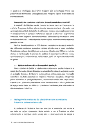 18 · MODELO DE AVALIAÇÃO DA BIBLIOTECA ESCOLAR
os objetivos e estratégias a desenvolver, de acordo com os resultados obtidos e as
problemáticas identificadas. Estas ações deverão incorporar o plano de atividades da
biblioteca escolar.
Divulgação dos resultados e definição de medidas pelo Programa RBE
A avaliação da biblioteca escolar deve ser encarada como um instrumento de
melhoria. O processo é cíclico, alternando entre fases de recolha de informação e de
apreciação da qualidade do trabalho da biblioteca e ciclos de recuperação decorrentes
do estabelecimento de planos de melhoria que resolvam as situações e os problemas
detetados. Todos os planos de melhoria afetos a bibliotecas cujo resultado se tenha
situado nos níveis 1 ou 2 serão objeto de monitorização e acompanhamento específico
por parte da RBE.
No final do ciclo avaliativo, a RBE divulgará os resultados globais da avaliação
das bibliotecas escolares e ajustará as medidas a implementar a esses resultados.
Os dados da avaliação das bibliotecas serão ainda utilizados pela RBE como meio de
aferição e monitorização do alcance dos padrões de desempenho definidos no seu
quadro estratégico, constituindo-se, nesta medida, como um importante instrumento
de gestão.
2.3	 Aplicação informática de suporte à avaliação
Com o objetivo de facilitar o trabalho relacionado com a recolha, tratamento e
registodainformação,édisponibilizadaumaaplicaçãoinformáticadeapoioaoprocesso
de avaliação. Depois de devidamente contextualizada e interpretada, esta informação
sustenta os resultados descritos nos respetivos relatórios e as ações a integrar nos
planos de melhoria. A aplicação informática, disponível em WWW: <URL: https://www.
rbe.mec.pt/si>, possibilita, para além de outras funcionalidades, a introdução simples
ou agregada dos dados recolhidos por questionário e a elaboração e submissão dos
diferentes planos e relatórios.
3 	 Relação da avaliação da biblioteca com a avaliação
interna e externa da escola
A avaliação da biblioteca deve ser entendida e valorizada pela escola e
por todas as partes interessadas. Neste sentido, e com a finalidade de aferir
externamente o contributo deste serviço para o desenvolvimento da escola e
 