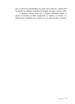 I N T R O D U Ç Ã O · 19
para a melhoria das aprendizagens dos alunos, deve anexar‑se o relatório final
de avaliação da biblioteca ao relatório de avaliação da escola a enviar à IGEC.
A legislação consigna ainda que o professor bibliotecário integre os
painéis de entrevista da IGEC, considerando os serviços, os recursos e a
influência que a biblioteca tem na escola e na sua ação educativa e formativa.
 