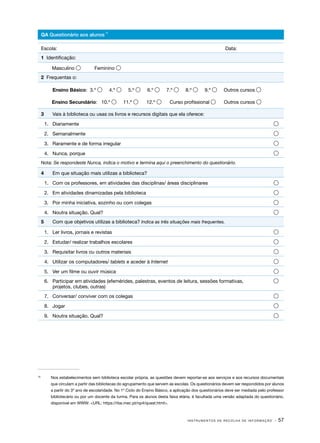 I N S T R U M E N T O S D E R E C O L H A D E I N F O R M A Ç Ã O · 57
os s
10
10	
Nos estabelecimentos sem biblioteca escolar própria, as questões devem reportar-se aos serviços e aos recursos documentais
que circulam a partir das bibliotecas do agrupamento que servem as escolas. Os questionários devem ser respondidos por alunos
a partir do 3º ano de escolaridade. No 1º Ciclo do Ensino Básico, a aplicação dos questionários deve ser mediada pelo professor
bibliotecário ou por um docente da turma. Para os alunos desta faixa etária, é facultada uma versão adaptada do questionário,
disponível em WWW: <URL: https://rbe.mec.pt/np4/quest.html>.
QA Questionário aos alunos
Escola:									Data:
1 Identificação:
Masculino  Feminino 
2 Frequentas o:
	 Ensino Básico: 3.º  4.º  5.º  6.º  7.º  8.º  9.º  Outros cursos 
Ensino Secundário: 10.º  11.º  12.º  Curso profissional  Outros cursos 
3	 Vais à biblioteca ou usas os livros e recursos digitais que ela oferece:
1.	 Diariamente	 
2.	 Semanalmente	 
3.	 Raramente e de forma irregular	 
4.	 Nunca, porque	 
Nota: Se respondeste Nunca, indica o motivo e termina aqui o preenchimento do questionário.
4	 Em que situação mais utilizas a biblioteca?
1.	 Com os professores, em atividades das disciplinas/ áreas disciplinares	 
2.	 Em atividades dinamizadas pela biblioteca	 
3.	 Por minha iniciativa, sozinho ou com colegas	 
4.	 Noutra situação. Qual?	 
5	 Com que objetivos utilizas a biblioteca? Indica as três situações mais frequentes.
1.	 Ler livros, jornais e revistas 	 
2.	 Estudar/ realizar trabalhos escolares	 
3.	 Requisitar livros ou outros materiais	 
4.	 Utilizar os computadores/ tablets e aceder à Internet	 
5.	 Ver um filme ou ouvir música	 
6.	 Participar em atividades (efemérides, palestras, eventos de leitura, sessões formativas, 
projetos, clubes, outras)
7.	 Conversar/ conviver com os colegas	 
8.	 Jogar	 
9.	 Noutra situação. Qual?	 
10
 