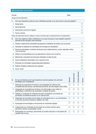 60 · MODELO DE AVALIAÇÃO DA BIBLIOTECA ESCOLAR
QD Questionário aos docentes
Escola:									Data:
Grupo de recrutamento:
1	 Com que frequência costuma usar a biblioteca escolar ou os seus livros e recursos digitais?
1.	 Diariamente 
2.	 Semanalmente 
3.	 Raramente e de forma irregular 
4.	 Nunca, porque 
Nota: Se respondeu Nunca, indique o motivo e termine aqui o preenchimento do questionário.
2	 Com que objetivos utiliza a biblioteca ou os seus recursos no seu trabalho docente?
Assinale as três situações mais frequentes.
1.	 Planear e desenvolver atividades de pesquisa e trabalhos de projeto com os alunos 
2.	 Participar e colaborar em atividades de formação de utilizadores 
3.	 Dinamizar atividades no âmbito da literacia dos média (Internet, jornais, televisão, rádio)
com os alunos

4.	 Utilizar os computadores e/ou os dispositivos móveis com os alunos 
5.	 Selecionar e requisitar recursos para utilização na sala de aula 
6.	 Fazer empréstimo domiciliário com o grupo/ turma 
7.	 Participar em atividades organizadas pela biblioteca 
8.	 Realizar trabalho profissional e/ou pessoal 
9.	 Outro. Qual? 
3	 Em que contextos e com que frequência costuma planear e/ou articular
atividades com a biblioteca?
Sempre
Regularmente
Ocasionalmente
Nunca
1.	 Definição de programas formativos e de estratégias de melhoria das
competências dos alunos, nas literacias da leitura, da informação e dos média
   
2.	 Integração de competências de leitura, da informação e dos média na
planificação e tratamento de conteúdos/ unidades de ensino
   
3.	 Seleção ou produção de materiais de apoio necessários à condução de
atividades na biblioteca escolar ou em sala de aula
   
4.	 Realização de atividades de formação de utilizadores para o uso da biblioteca
e dos seus recursos impressos, digitais e em rede
   
5.	 Exploração de tecnologias e ferramentas em ambientes digitais
   
6.	 Colaboração em atividades de promoção do sucesso escolar, apoio
educativo, estudo, recuperação, outras
   
7.	 Participação em iniciativas, decorrentes do projeto educativo e dos planos de
trabalho das turmas
   
 