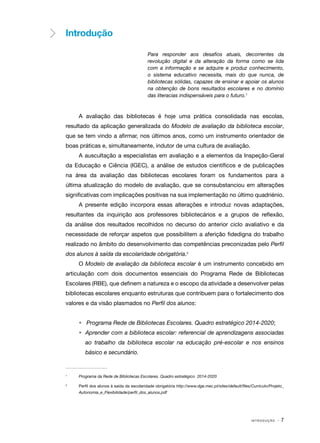 I N T R O D U Ç Ã O · 7
Introdução
Para responder aos desafios atuais, decorrentes da
revolução digital e da alteração da forma como se lida
com a informação e se adquire e produz conhecimento,
o sistema educativo necessita, mais do que nunca, de
bibliotecas sólidas, capazes de ensinar e apoiar os alunos
na obtenção de bons resultados escolares e no domínio
das literacias indispensáveis para o futuro.1
A avaliação das bibliotecas é hoje uma prática consolidada nas escolas,
resultado da aplicação generalizada do Modelo de avaliação da biblioteca escolar,
que se tem vindo a afirmar, nos últimos anos, como um instrumento orientador de
boas práticas e, simultaneamente, indutor de uma cultura de avaliação.
A auscultação a especialistas em avaliação e a elementos da Inspeção-Geral
da Educação e Ciência (IGEC), a análise de estudos científicos e de publicações
na área da avaliação das bibliotecas escolares foram os fundamentos para a
última atualização do modelo de avaliação, que se consubstanciou em alterações
significativas com implicações positivas na sua implementação no último quadriénio.
A presente edição incorpora essas alterações e introduz novas adaptações,
resultantes da inquirição aos professores bibliotecários e a grupos de reflexão,
da análise dos resultados recolhidos no decurso do anterior ciclo avaliativo e da
necessidade de reforçar aspetos que possibilitem a aferição fidedigna do trabalho
realizado no âmbito do desenvolvimento das competências preconizadas pelo Perfil
dos alunos à saída da escolaridade obrigatória.2
O Modelo de avaliação da biblioteca escolar é um instrumento concebido em
articulação com dois documentos essenciais do Programa Rede de Bibliotecas
Escolares (RBE), que definem a natureza e o escopo da atividade a desenvolver pelas
bibliotecas escolares enquanto estruturas que contribuem para o fortalecimento dos
valores e da visão plasmados no Perfil dos alunos:
•	 Programa Rede de Bibliotecas Escolares. Quadro estratégico 2014-2020;
•	 Aprender com a biblioteca escolar: referencial de aprendizagens associadas
ao trabalho da biblioteca escolar na educação pré-escolar e nos ensinos
básico e secundário.
1	
Programa da Rede de Bibliotecas Escolares. Quadro estratégico 2014-2020
2	
Perfil dos alunos à saída da escolaridade obrigatória http://www.dge.mec.pt/sites/default/files/Curriculo/Projeto_
Autonomia_e_Flexibilidade/perfil_dos_alunos.pdf
 