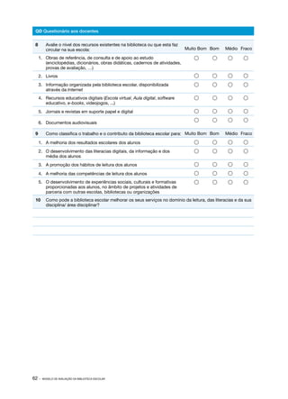62 · MODELO DE AVALIAÇÃO DA BIBLIOTECA ESCOLAR
QD Questionário aos docentes
8	 Avalie o nível dos recursos existentes na biblioteca ou que esta faz
circular na sua escola: Muito Bom Bom Médio Fraco
1.	 Obras de referência, de consulta e de apoio ao estudo
(enciclopédias, dicionários, obras didáticas, cadernos de atividades,
provas de avaliação, …)
   
2.	Livros    
3.	 Informação organizada pela biblioteca escolar, disponibilizada
através da Internet
   
4.	 Recursos educativos digitais (Escola virtual, Aula digital, software
educativo, e-books, videojogos, ...)
   
5.	 Jornais e revistas em suporte papel e digital    
6.	 Documentos audiovisuais
   
9	 Como classifica o trabalho e o contributo da biblioteca escolar para: Muito Bom Bom Médio Fraco
1.	 A melhoria dos resultados escolares dos alunos    
2.	 O desenvolvimento das literacias digitais, da informação e dos
média dos alunos
   
3.	 A promoção dos hábitos de leitura dos alunos    
4.	 A melhoria das competências de leitura dos alunos    
5.	 O desenvolvimento de experiências sociais, culturais e formativas
proporcionadas aos alunos, no âmbito de projetos e atividades de
parceria com outras escolas, bibliotecas ou organizações
   
10	 Como pode a biblioteca escolar melhorar os seus serviços no domínio da leitura, das literacias e da sua
disciplina/ área disciplinar?
 