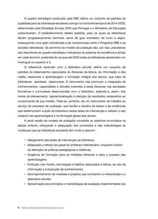 8 · MODELO DE AVALIAÇÃO DA BIBLIOTECA ESCOLAR 2014-2017
O quadro estratégico produzido pela RBE define um conjunto de padrões de
qualidade para as bibliotecas escolares a atingir no horizonte temporal de 2014‑2020,
determinado pela Estratégia Europa 2020 que Portugal e o Ministério da Educação
subscreveram. O estabelecimento destes padrões, para os quais as bibliotecas
devem progressivamente caminhar, serve de guia orientador do rumo a seguir,
pressupondo uma ação coordenada e de compromisso entre o Programa RBE e as
escolas/ bibliotecas. Os domínios do modelo de avaliação são, por isso, precedidos
dos descritores do quadro estratégico indicativos do patamar de excelência a atingir
em cada domínio, pretendendo-se que até 2020 todas as bibliotecas apresentem um
nível igual ou superior a 3.
O referencial Aprender com a biblioteca escolar define um conjunto de
padrões de desempenho associados às literacias da leitura, da informação e dos
média, essenciais à aprendizagem e formação integral dos alunos, que cabe às
bibliotecas escolares desenvolver. O documento visa promover a integração de
conhecimentos, capacidades e atitudes inerentes a estas literacias nas atividades
formativas e curriculares desenvolvidas com a biblioteca, dotando‑a, assim, dos
meios de planeamento, operacionalização e aferição de resultados necessários ao
cumprimento da sua missão. Trata‑se, portanto, de um instrumento de trabalho ao
serviço do processo de avaliação, que facilita a recolha de dados e de evidências
que testemunham a ação da biblioteca nestas áreas de intervenção e validam o seu
impacto nas aprendizagens e na formação global dos alunos.
A atual versão do modelo de avaliação consolida os objetivos enunciados na
edição anterior, reforçando a adequação dos conteúdos e das metodologias às
mudanças que as bibliotecas escolares têm vindo a assumir:
•	 Alargamento das áreas de intervenção da biblioteca;
•	 Adaptação e reforço do papel do professor bibliotecário, enquanto indutor
da alteração de práticas pedagógicas e didáticas;
•	 Exigência de formação para as múltiplas literacias e para o sucesso das
aprendizagens;
•	 Evolução nos modos, tecnologias e hábitos associados à leitura, ao uso da
informação e à produção de conhecimento;
•	 Acompanhamento de medidas e projetos que contrariem a infoexclusão e o
abandono escolar;
•	 Aproximação aos princípios e metodologias de avaliação implementadas nas
 